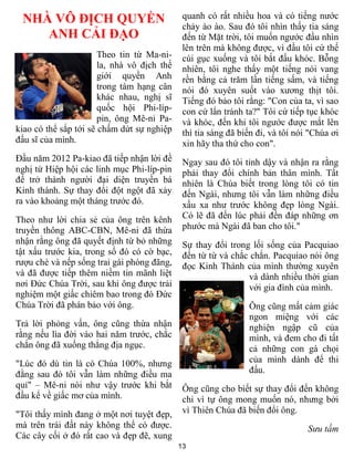 13
NHÀ VÔ ĐỊCH QUYỀN
ANH CẢI ĐẠO
Theo tin từ Ma-ni-
la, nhà vô địch thế
giới quyền Anh
trong tám hạng cân
khác nhau, nghị sĩ
quốc hội Phi-líp-
pin, ông Mê-ni Pa-
kiao có thể sắp tới sẽ chấm dứt sự nghiệp
đấu sĩ của mình.
Đầu năm 2012 Pa-kiao đã tiếp nhận lời đề
nghị từ Hiệp hội các linh mục Phi-líp-pin
để trở thành người đại diện truyền bá
Kinh thánh. Sự thay đổi đột ngột đã xảy
ra vào khoảng một tháng trước đó.
Theo như lời chia sẻ của ông trên kênh
truyền thông ABC-CBN, Mê-ni đã thừa
nhận rằng ông đã quyết định từ bỏ những
tật xấu trước kia, trong số đó có cờ bạc,
rượu chè và nếp sống trai gái phóng đãng,
và đã được tiếp thêm niềm tin mãnh liệt
nơi Đức Chúa Trời, sau khi ông được trải
nghiệm một giấc chiêm bao trong đó Đức
Chúa Trời đã phán bảo với ông.
Trả lời phỏng vấn, ông cũng thừa nhận
rằng nếu lìa đời vào hai năm trước, chắc
chắn ông đã xuống thẳng địa ngục.
"Lúc đó dù tin là có Chúa 100%, nhưng
đằng sau đó tôi vẫn làm những điều ma
quỉ" – Mê-ni nói như vậy trước khi bắt
đầu kể về giấc mơ của mình.
"Tôi thấy mình đang ở một nơi tuyệt đẹp,
mà trên trái đất này không thể có được.
Các cây cối ở đó rất cao và đẹp đẽ, xung
quanh có rất nhiều hoa và có tiếng nước
chảy ào ào. Sau đó tôi nhìn thấy tia sáng
đến từ Mặt trời, tôi muốn ngước đầu nhìn
lên trên mà không được, vì đầu tôi cứ thế
cúi gục xuống và tôi bắt đầu khóc. Bỗng
nhiên, tôi nghe thấy một tiếng nói vang
rền bằng cả trăm lần tiếng sấm, và tiếng
nói đó xuyên suốt vào xương thịt tôi.
Tiếng đó bảo tôi rằng: "Con của ta, vì sao
con cứ lẩn tránh ta?" Tôi cứ tiếp tục khóc
và khóc, đến khi tôi ngước được mắt lên
thì tia sáng đã biến đi, và tôi nói "Chúa ơi
xin hãy tha thứ cho con".
Ngay sau đó tôi tỉnh dậy và nhận ra rằng
phải thay đổi chính bản thân mình. Tất
nhiên là Chúa biết trong lòng tôi có tin
đến Ngài, nhưng tôi vẫn làm những điều
xấu xa như trước không đẹp lòng Ngài.
Có lẽ đã đến lúc phải đền đáp những ơn
phước mà Ngài đã ban cho tôi."
Sự thay đổi trong lối sống của Pacquiao
đến từ từ và chắc chắn. Pacquiao nói ông
đọc Kinh Thánh của mình thường xuyên
và dành nhiều thời gian
với gia đình của mình.
Ông cũng mất cảm giác
ngon miệng với các
nghiện ngập cũ của
mình, và đem cho đi tất
cả những con gà chọi
của mình dành để thi
đấu.
Ông cũng cho biết sự thay đổi đến không
chỉ vì tự ông mong muốn nó, nhưng bởi
vì Thiên Chúa đã biến đổi ông.
Sưu tầm
 