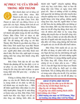 14
KHẢI TƯỢNG HỘI THÁNH
“ - Hãy trang bị cho dân sự ta lời đức tin.
- Chỉ cho họ vũ khí thuộc linh họ có.
- Dạy họ các sử dụng chúng.
- Và gửi họ vào chiến trường bách chiến-
bách thắng cho Chúa.”
( khải tượng của mục sư Ulf Ekman, Mục
sư trưởng của dòng chảy Lời Sự Sống)
SÖÏ PHUÏC VUÏ CUÛA TÍN ÑOÀ
TRONG HOÄI THAÙNH
Hoäi thaùnh ñöôïc moâ taû baèng raát
nhieàu caùch khaùc nhau. Hoäi
Thaùnh laø ñeàn thôø, laø daân, laø gia
ñình cuûa Ñöùc Chuùa Trôøi. Hoäi
Thaùnh laø thaân theå cuûa Ñaáng Christ vaø laø
quaân ñoäi cuûa Ngaøi. Nhöõng hình aûnh ñoù noùi
veà caùc vai troø khaùc nhau cuûa Hoäi Thaùnh.
Moät ngöôøi khi tieáp nhaän söï cöùu roãi seõ
trôû thaønh moät phaàn trong chi theå cuûa Ñaáng
Christ. Ñöùc Chuùa Trôøi seõ choïn vaø ñaët
ngöôøi ñoù vaøo moät “nôi”, moät Hoäi Thaùnh cuï
theå. Tín ñoà khoâng theå soáng xa rôøi Hoäi
Thaùnh. Hoäi Thaùnh laø gia ñình cuûa Chuùa vaø
Ñöùc Chuùa Trôøi muoán baïn xem Hoäi Thaùnh
nhö laø gia ñình cuûa mình. Trong Hoäi Thaùnh
con ngöôøi phaûi ñöôïc caûm thaáy thoaûi maùi
nhö ôû nhaø. Hoï laøm vieäc, nghæ ngôi vaø mang
nhöõng thaát baïi cuõng nhö thaønh coâng ñeán
Hoäi Thaùnh.
Ñöùc Chuùa Trôøi ñaët tín ñoà vaøo Hoäi
Thaùnh ñòa phöông ñeå hoï tìm thaáy vò trí vaø
söï phuïc vuï cuûa mình. Tín ñoà phaûi ñöôïc
trang bò saün saøng cho moät söï phuïc vuï quan
troïng nhaát treân theá gian naøy – söï phuïc vuï
cuûa tín ñoà.
Chuùng ta khoâng ñöôïc boû qua söï
phuïc vuï cuûa tín ñoà. Nhieàu khi chuùng
ta mong mình coù ôn chöùc vuï (thí duï
trôû thaønh muïc sö, truyeàn ñaïo…- ND)
ñeå ñöôïc ngöôøi khaùc nhìn nhaän vaø caûm
thaáy haïnh phuùc. Song ñoù laø moät ñoäng
cô hoaøn toaøn sai laàm. Ñöùc Chuùa Trôøi
muoán baïn haàu vieäc Ngaøi vôùi taát caû
taám loøng maø khoâng bieán ñieàu ñoù
thaønh moät “ngheà” chuyeân nghieäp. Baèng
caùch naøy hay caùch khaùc, thöïc ra baïn ñaõ
ñang haàu vieäc Chuùa caû ngaøy (troïn thôøi
gian) roài. Baïn coù nhöõng cô hoäi vaø nhöõng
moái quan heä maø khoâng moät nhaø truyeàn ñaïo
chuyeân nghieäp naøo coù ñöôïc. Baïn coù nhöõng
ngöôøi haøng xoùm laùng gieàng, nhöõng ngöôøi
cuøng laøm vieäc, baïn beø, ngöôøi thaân vaø baïn
coù theå laøm cho hoï nhöõng ñieàu maø khoâng ai
khaùc laøm ñöôïc. Bôûi vaäy thaät thaûm hoïa neáu
nhö caùc tín ñoà soáng thuï ñoäng, thoaû maõn vôùi
vieäc ñi nhoùm chuû nhaät vaø hy voïng raèng
nhöõng nhaø truyeàn ñaïo seõ laøm heát coâng vieäc
cho hoï. Daàu coù ñöôïc söï xöùc daàu ñeán ñaâu ñi
nöõa thì soá ngöôøi moät nhaø truyeàn ñaïo coù theå
daãn ñeán vôùi Chuùa cuõng khoâng theå lôùn hôn
soá ngöôøi maø caùc tín ñoà daãn ñeán buoåi nhoùm.
Ñöùc Chuùa Trôøi muoán taát caû caùc tín
ñoà ñeàu söû duïng vaø phaùt trieån söï xöùc daàu
maø Ngaøi ñaõ ban cho hoï chöù khoâng chæ ngoài
nghe hoaëc bình luaän, chæ trích nhöõng ngöôøi
giaûng lôøi Chuùa vaø mong nhöõng ngöôøi giaûng
lôøi Chuùa thay ñoåi. Chuùa Jeâsus noùi:“vaäy,
nhöõng keû tin seõ ñöôïc daáu laï naøy…” (Maùc
16:17). Sau ñoù Ngaøi lieät keâ baùp–tem Thaùnh
Linh, ôn noùi tieáng laï, ñuoåi quyû vaø chöõa
laønh beänh. Taát caû nhöõng ñieàu treân caàn phaûi
coù trong cuoäc soáng cuûa tín ñoà. Caùc ôn khaùc
nhau ñöôïc ban cho caùc tín ñoà ñeå phuïc vuï
 