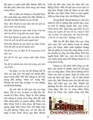 15
laãn nhau vaø phaùt trieån Hoäi Thaùnh. Moãi tín
ñoà ñeàu phaûi phaùt huy tieàm naêng cuûa mình
trong Chuùa.
Ñeå coù ñieàu ñoù chuùng ta caàn phaûi thay
ñoåi caùch nhìn cuûa mình treân Hoäi Thaùnh vaø
chi theå cuûa Hoäi Thaùnh, laø caùc tín ñoà.
Neáu Hoäi Thaùnh laø moät ñeàn thôø thì moãi tín
ñoà laø moät vieân ñaù soáng.
Neáu Hoäi Thaùnh laø nöôùc Ñöùc Chuùa Trôøi thì
moãi tín ñoà laø coâng daân cuûa nöôùc Ngaøi.
Neáu Hoäi Thaùnh laø quaân ñoäi cuûa Ñöùc Chuùa
Trôøi thì moãi tín ñoà laø moät ngöôøi lính.
Neáu Hoäi Thaùnh laø gia ñình cuûa Ñöùc Chuùa
Trôøi thì moãi tín ñoà laø thaønh vieân.
Tín ñoà laø vua, laø thaày teá leã trong ban teá leã
nhaø vua.
Tín ñoà laø caây quyù trong vöôøn Ñöùc Chuùa
Trôøi.
Tín ñoà laø nhaùnh nho tróu traùi trong goác nho
cuûa Chuùa.
Söï phuïc vuï cuûa tín ñoà khoâng theå bò
xeáp vaøo thöù yeáu. Noù phaûi trôû thaønh ñieàu
quan troïng nhaát. Ñoâi khi chuùng ta chæ chuù
troïng ñeán nhöõng “nhaân söï” trong Hoäi
Thaùnh maø xem nheï söï phuïc vuï cuûa nhöõng
tín ñoà bình thöôøng.
Söï xöùc daàu laø keát quaû cuûa söï vaâng
phuïc. Taát caû caùc söï phuïc vuï ñeàu laáy söùc
maïnh töø Chuùa Jeâsus. Ngaøi laø taám göông
cho chuùng ta trong caùch soáng, thaùi ñoä, tinh
thaàn daâng hieán vaø quyeàn pheùp. Thaàn cuûa
Ñöùc Chuùa Trôøi ôû treân Jeâsus ñeå Ngaøi rao
giaûng nöôùc Ñöùc Chuùa Trôøi, ñeå chöõa laønh
vaø giaûi phoùng. Ngaøy nay, söï xöùc daàu ñaõ
töøng ôû treân Chuùa Jeâsus qua Ñöùc Thaùnh
Linh ñaõ ñeán treân toaøn boä thaân theå cuûa
Ñaáng Christ. Moãi chi theå qua söï taùi sinh vaø
baùp teâm Thaùnh Linh ñaõ nhaän söï xöùc daàu
ñeå haàu vieäc Ñöùc Chuùa Trôøi vaø moïi ngöôøi,
tieáp tuïc laøm coâng vieäc cuûa Ñaáng Christ.
Trong Kinh Thaùnh khoâng coù choã naøo
cheùp laø chæ coù nhöõng nhaø truyeàn ñaïo, muïc
sö môùi laø nhöõng ngöôøi haàu vieäc Chuùa.
Chuùa Jeâsus noùi: “Quaû thaät, quaû thaät, Ta noùi
cuøng caùc ngöôi, keû naøo tin ta, cuõng seõ laøm
vieäc ta laøm, laïi cuõng laøm vieäc lôùn hôn nöõa,
vì Ta ñi veà cuøng Cha” (Giaêng 14:12).
Moãi tín ñoà ñeàu ñöôïc keâu goïi soáng
moät cuoäc ñôøi sieâu nhieân trong söï töông
giao vôùi Chuùa, ñöôïc kinh nghieäm nhöõng
daáu kyø pheùp laï trong ñôøi soáng rieâng vaø roài
lan truyeàn söï soáng cuûa Ñöùc Chuùa Trôøi cho
ngöôøi khaùc. Bôûi vaäy, vieäc tìm thaáy vò trí
cuûa mình trong thaân theå Ñaáng Christ laø voâ
cuøng quan troïng.
Chuùng ta caàn phaûi hieåu raèng söï xöùc
daàu, söùc maïnh vaø phöôùc haïnh laø keát quaû
cuûa söï vaâng phuïc. Chuùa Jeâsus khoâng chæ laø
Chuùa cuûa moät caù nhaân. Ngaøi laø Chuùa cuûa
toaøn boä thaân theå Ngaøi - töùc laø Hoäi thaùnh
toaøn caàu. Hoäi Thaùnh toaøn caàu ñôøi ñôøi naøy
ñöôïc theå hieän qua caùc Hoäi Thaùnh ñòa
phöông. Do ñoù, moãi tín ñoà caàn phaûi coù söï
vaâng phuïc ñöùc tin vaø coâng nhaän Chuùa
Jeâsus laø Chuùa cuûa mình trong moät Hoäi
 