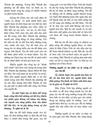 16
Thaùnh ñòa phöông. Trong Hoäi Thaùnh ñòa
phöông tín ñoà ñöôïc baûo veä bình an vaø
phöôùc haïnh song hoï cuõng coù nhieàu nhieäm
vuï phaûi hoaøn thaønh.
Giaûng lôøi Chuùa maø chæ xuaát phaùt töø
“chöùc vuï rieâng” vaø taùch mình khoûi moïi
ngöôøi hoaëc töø choái tham döï vaøo baát kyø moät
Hoäi Thaùnh ñòa phöông naøo chaéc chaén seõ
daãn ñeán söï suy yeáu, sai laïc vaø noåi loaïn.
Ñöùc Chuùa Trôøi saém saün moät choã cho moãi
tín ñoà trong moät Hoäi Thaùnh ñòa phöông
maïnh meõ, soáng ñoäng vaø taêng tröôûng. Taïi
ñoù moãi tín ñoà coù theå tìm thaáy nhöõng coâng
vieäc mình caàn laøm. Taïi ñoù tình yeâu söï
trung tín vaø daâng hieán cuûa tín ñoà ñöôïc reøn
luyeän, thöû thaùch. Taïi ñoù tính caùch cuûa tín
ñoà ñöôïc phaùt trieån vaø hoaøn thieän. Taïi ñoù
nhöõng ôn Chuùa ban cho tín ñoà seõ phaùt trieån
hoï seõ nhaän ñöôïc söï keâu goïi troïn veïn.
Nhieàu ngöôøi cho raèng hoï seõ ”ñaùnh
maát mình” neáu laøm vieäc trung tín trong moät
Hoäi Thaùnh ñòa phöông. Quan ñieåm ñoù thaät
sai laàm. Noù xuaát phaùt töø söï sôï haõi vaø tö kyû.
Neáu moät ngöôøi quyeát ñònh tìm vò trí cho
mình trong moät Hoäi Thaùnh ñòa phöông thì
söï xöùc daàu chung treân Hoäi Thaùnh seõ söûa
trò, gìn giöõ vaø phaùt trieån ñôøi soáng vôùi Chuùa
cuûa ngöôøi ñoù.
AÁy nhôø Ngaøi maø caû thaân theå raøng
buoäc vöõng beàn bôûi nhöõng caùi laét leùo, khieán
caùc phaàn giao thoâng vôùi nhau, tuyø löôïng
söùc maïnh cuûa töøng phaàn, laøm cho thaân
theå lôùn leân, vaø töï gaây döïng trong söï yeâu
thöông. EÂ–pheâ-soâ 4: 16
Khi tín ñoà bieát kheùp mình vaøo kyû
luaät, boû thoùi böôùng bænh vaø thaùi ñoä chæ laøm
theo yù mình nhö trong theá gian, sau ñoù
vaâng giöõ vò trí maø Ñöùc Chuùa Trôøi ñaõ chuaån
bò cho hoï trong moät Hoäi Thaùnh ñòa phöông
thì hoï seõ thöïc söï ñöôïc taêng tröôûng. Tín ñoà
seõ khoâng chæ laø nhöõng ngöôøi khaùch trong
caùc buoåi thôø phöôïng hoaëc hoäi nghò nöõa maø
trôû thaønh moät chi theå coù ích, bieát töông trôï
vaø boå sung cho nhöõng chi theå khaùc. Tín ñoà
seõ laø nhaø saûn xuaát chöù khoâng chæ coøn laø
ngöôøi tieâu thuï. Khi aáy söùc maïnh vaø söï xöùc
daàu treân moãi phaàn cuûa thaân theå seõ lieân keát
vôùi nhau ñeå cuøng hoaøn thaønh nhieäm vuï
chung.
Baát kyø tín ñoà naøo cuõng coù nhieäm vuï
phaûi naâng ñôõ nhöõng ngöôøi khaùc vaø chaéc
chaén laø Ñöùc Chuùa Trôøi seõ xöùc daàu cho hoï
ñeå hoaøn thaønh nhieäm vuï ñoù. Khi ñoù, tín ñoà
seõ laøm vieäc vôùi söï thoaû maõn, tin quyeát vaø
vui möøng. Hoäi Thaùnh seõ gioáng nhö moät nhaø
maùy, taïi ñoù ai cuõng laøm vieäc vaø tieáp tuïc söï
nghieäp cuûa Chuùa Jeâsus.
Nhöõng ngöôøi coù ôn chöùc vuï seõ cuûng coá
caùc tín ñoà
AÁy chính Ngaøi cho ngöôøi naøy laøm söù
ñoà, keû kia laøm tieân tri, ngöôøi khaùc laøm
thaày giaûng Tin laønh, keû khaùc nöõa laøm muïc
sö vaø giaùo sö. EÂ-pheâ-soâ 4:11
Ñöùc Chuùa Trôøi laäp nhöõng ngöôøi coù
ôn chöùc vuï ñeå laøm vöõng maïnh caùc tín ñoà,
giuùp caùc tín ñoà taêng tröôûng trong ñôøi soáng
taâm linh vaø tìm thaáy söï keâu goïi cuûa mình.
Song hoï khoâng phaûi laø nhöõng “sao” ñeå
ngöôøi khaùc thôø laïy vaø toân cao. Hoï laø nhöõng
ngöôøi thôï söõa chöõa cho coã maùy ñöôïc vaän
haønh.
Nhöõng ngöôøi coù ôn chöùc vuï thöïc söï
laø moùn quaø cho Hoäi Thaùnh. Hoï xöùng ñaùng
 