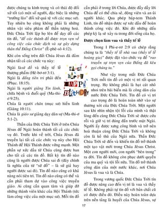 17
ñöôïc chuùng ta kính troïng vaø coù thaùi ñoä ñoái
xöû toát (coù moät soá ngöôøi, ñaëc bieäc laø nhöõng
“tröôûng laõo” ñoái xöû quaù teä vôùi caùc muïc sö).
Tuy nhieân hoï cuõng khoâng phaûi laø nhöõng
nhaân vaät sieâu phaøm ñeå thaàn töôïng hoaù.
Ñöùc Chuùa Trôøi laäp hoï leân ñeå daïy doã caùc
tín ñoà, “ñeå caùc thaùnh ñoà ñöôïc troïn veïn veà
coâng vieäc cuûa chöùc dòch vaø söï gaây döïng
thaân theå Ñaáng Christ” (EÂ-pheâ-soâ 4:12).
Khi coøn soáng treân ñaát Chuùa Jeâsus ñaõ ñaûm
nhaän taát caû caùc chöùc vuï naøy:
Ngaøi laøsöù ñoà vaø thaày teá leã
thöôïng phaåm (Heâ-bô-rô 3:1).
Ngaøi laø ñaáng tieân tri phaûi ñeán
(Phuïc. 18:15).
Ngaøi laø ngöôøi giaûng Tin laønh,
chöõa beänh vaø ñuoåi quyû (Ma-thi-
ô 9:25).
Chuùa laø ngöôøi chaên (muïc sö) hieàn laønh
(Giaêng 10:11).
Chuùa laø giaùo sö giaûng daïy daân söï (Ma-thi-ô
5:1-2).
Thaàn cuûa Ñöùc Chuùa Trôøi ôû treân Chuùa
Jeâsus ñeå Ngaøi hoaøn thaønh taát caû caùc chöùc
vuï ñoù. Tröôùc khi veà trôøi, Chuùa Jeâsus ñaõ
truyeàn laïi taát caû caùc chöùc vuï naøy cho Hoäi
Thaùnh ñeå Hoäi Thaùnh ñöôïc vöõng maïnh. Moät
phaàn söï xöùc daàu töø Chuùa cuõng ñöôïc ban
cho taát caû caùc tín ñoà. Baát kyø tín ñoà naøo
cuõng laø ngöôøi ñöôïc Chuùa sai ñi (ñaây chính
laø nghóa cuûa töø “söù ñoà” – laø söù giaû hay
ngöôøi ñöôïc sai ñi). Tín ñoà naøo cuõng coù khaû
naêng noùi tieân tri. Tín ñoà naøo cuõng coù theå vaø
caàn phaûi tham döï vaøo coâng vieäc truyeàn
giaùo. Ai cuõng caàn quan taâm vaø giuùp ñôõ
nhöõng thaønh vieân khaùc cuûa Hoäi Thaùnh (töùc
laøm coâng vieäc cuûa moät muïc sö). Moãi tín ñoà
caàn phaûi ôû trong lôøi Chuùa, ñöôïc ñaày daãy lôøi
Chuùa ñeå coù theå chia seû, ñoäng vieân vaø an uûi
ngöôøi khaùc. Qua pheùp baùp-tem Thaùnh
Linh, tín ñoà nhaän ñöôïc söï xöùc daàu ñeå hoaøn
thaønh coâng vieäc ñoù. Khi ñoù nhöõng daáu
pheùp kyø laï seõ xaûy ra trong ñôøi soáng cuûa hoï.
Ñöôïc choïn laøm vua vaø thaày teá leã
Trong I Phi-e-rô 2:9 coù cheùp raèng
chuùng ta laø “thaày teá leã nhaø vua (thaày teá leã
hoaøng gia)” ñöôïc ñaët vaøo chöùc vuï ñeå “rao
truyeàn söï troïn veïn cuûa Ñaáng ñaõ keâu
goïi chuùng ta.”
Nhö vaäy trong maét Ñöùc Chuùa
Trôøi moãi tín ñoà coù moät vò trí raát quan
troïng. Hoï khoâng phaûi laø haït caùt nhoû
nhoi treân baõi bieån maø laø coâng daân cuûa
nöôùc Ñöùc Chuùa Trôøi. Tín ñoà coù vò trí
cao troïng ñoù laø hoaøn toaøn nhôø vaøo söï
thöông xoùt cuûa Ñöùc Chuùa Trôøi. Moät ngöôøi
sau khi nhìn nhaän toäi loãi cuûa mình vaø thaät
loøng ñeán cuøng Ñöùc Chuùa Trôøi seõ ñöôïc cöùu
roãi vaø giöõ vò trí ñuùng ñaén tröôùc maët Ngaøi.
Ngöôøi aáy ñöôïc xöng coâng bình vaø trôû neân
hoaø thuaän cuøng Ñöùc Chuùa Trôøi vaø khoâng
coøn laø keû thuø cuûa Ngaøi nöõa. Thaàn Ñöùc
Chuùa Trôøi seõ ñeán vaø khieán tín ñoà trôû thaønh
moät taïo vaät môùi trong Chuùa Jeâsus Christ.
Moät con ngöôøi môùi, con ngöôøi “beân trong”
ra ñôøi. Tín ñoà khoâng coøn phuïc döôùi quyeàn
cuûa ma quyû vaø toäi loãi nöõa. Tín ñoà trôû thaønh
coâng daân cuûa moät nöôùc khaùc, nôi Chuùa
Jeâsus laø vua vaø laø Chuùa.
Trong vöông quoác Ñöùc Chuùa Trôøi tín
ñoà ñöôïc naâng cao ñeán vò trí laø vua vaø thaày
teá leã. Khoâng phaûi töï tín ñoà vôùi baûn chaát cuõ
coù ñöôïc ñieàu ñoù. Ñieàu naøy hoaøn toaøn döïa
treân neàn taûng laø huyeát cuûa Chuùa Jeâsus, söï
 