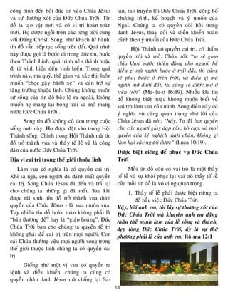 18
coâng bình ñeán bôûi ñöùc tin vaøo Chuùa Jeâsus
vaø söï thöông xoùt cuûa Ñöùc Chuùa Trôøi. Tín
ñoà laø taïo vaät môùi vaø coù vò trí hoaøn toaøn
môùi. Hoï ñöôïc ngoài treân caùc töøng trôøi cuøng
vôùi Ñaáng Christ. Song, nhö khaùch löõ haønh,
tín ñoà vaãn tieáp tuïc soáng treân ñaát. Quaù trình
naøy ñöôïc goïi laø böôùc ñi trong ñöùc tin, böôùc
theo Thaùnh Linh, quaù trình neân thaùnh hoaëc
ñi töø vinh hieån ñeán vinh hieån. Trong quaù
trình naøy, ma quyû, theá gian vaø xaùc thòt luoân
muoán “choïc gaäy baùnh xe” vaø caûn trôû söï
taêng tröôûng thuoäc linh. Chuùng khoâng muoán
söï soáng cuûa tín ñoà boäc loä ra ngoaøi, khoâng
muoán hoï mang laïi boâng traùi vaø môû mang
nöôùc Ñöùc Chuùa Trôøi .
Song tín ñoà khoâng coâ ñôn trong cuoäc
soáng môùi naøy. Hoï ñöôïc ñaët vaøo trong Hoäi
Thaùnh soáng. Chính trong Hoäi Thaùnh maø tín
ñoà trôû thaønh vua vaø thaày teá leã vaø laø coâng
daân cuûa nöôùc Ñöùc Chuùa Trôøi.
Ñòa vò cai trò trong theá giôùi thuoäc linh
Laøm vua coù nghóa laø coù quyeàn cai trò.
Khi sa ngaõ, con ngöôøi ñaõ ñaùnh maát quyeàn
cai trò. Song Chuùa Jeâsus ñaõ ñeán vaø traû laïi
cho chuùng ta nhöõng gì ñaõ maát. Sau khi
ñöôïc taùi sinh, tín ñoà trôû thaønh vua döôùi
quyeàn cuûa Chuùa Jeâsus - laø vua muoân vua.
Tuy nhieân tín ñoà hoaøn toaøn khoâng phaûi laø
“baùn thöôïng ñeá” hay laø “giaùo hoaøng”. Ñöùc
Chuùa Trôøi ban cho chuùng ta quyeàn teå trò
khoâng phaûi ñeå cai trò treân moïi ngöôøi. Con
caùi Chuùa thöông yeâu moïi ngöôøi song trong
theá giôùi thuoäc linh chuùng ta coù quyeàn cai
trò.
Gioáng nhö moät vò vua coù quyeàn ra
leänh vaø ñieàu khieån, chuùng ta cuõng coù
quyeàn nhaân danh Jeâsus maø choáng laïi Sa-
tan, rao truyeàn lôøi Ñöùc Chuùa Trôøi, coâng boá
chöông trình, keá hoaïch vaø yù muoán cuûa
Ngaøi. Chuùng ta coù quyeàn ñoøi hoûi trong
danh Jeâsus, thay ñoåi vaø ñieàu khieån hoaøn
caûnh theo yù muoán cuûa Ñöùc Chuùa Trôøi.
Hoäi Thaùnh coù quyeàn cai trò, coù thaåm
quyeàn troùi vaø môû. Chuùa noùi: “ta seõ giao
chìa khoaù nöôùc thieân ñaøng cho ngöôi, heã
ñieàu gì maø ngöôi buoäc ôû traùi ñaát, thì cuõng
seõ phaûi buoäc ôû treân trôøi, vaø ñieàu gì maø
ngöôi môû döôùi ñaát, thì cuõng seõ ñöôïc môû ôû
treân trôøi” (Ma-thi-ô 16:19). Nhieàu khi tín
ñoà khoâng bieát hoaëc khoâng muoán bieát veà
vai troø laøm vua cuûa mình. Song ñieàu naøy coù
yù nghóa voâ cuøng quan troïng nhö lôøi cuûa
Chuùa Jeâsus ñaõ noùi: “Naày, Ta ñaõ ban quyeàn
cho caùc ngöôi giaøy ñaïp raén, boø caïp, vaø moïi
quyeàn cuûa keû nghòch döôùi chaân, khoâng gì
laøm haïi caùc ngöôi ñöôïc” (Luca 10:19).
Ñöôïc bieät rieâng ñeå phuïc vuï Ñöùc Chuùa
Trôøi
Moãi tín ñoà coøn coù vai troø laø moät thaày
teá leã vaø söï khoâi phuïc laïi vai troø thaày teá leã
cuûa moãi tín ñoà laø voâ cuøng quan troïng.
1. Thaày teá leã phaûi ñöôïc bieät rieâng ra
ñeå haàu vieäc Ñöùc Chuùa Trôøi.
Vaäy, hôõi anh em, toâi laáy söï thöông xoùt cuûa
Ñöùc Chuùa Trôøi maø khuyeân anh em daâng
thaân theå mình laøm cuûa leã soáng vaø thaùnh,
ñeïp loøng Ñöùc Chuùa Trôøi, aáy laø söï thôø
phöôïng phaûi leõ cuûa anh em. Roâ-ma 12:1
 