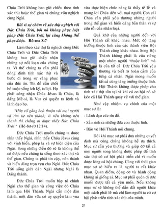 21
Chuùa Trôøi khoâng bao giôø chieàu theo tính
xaùc thòt hoaëc theá gian vì chuùng voán nghòch
cuøng Ngaøi.
Bôûi vì söï chaêm veà xaùc thòt nghòch vôùi
Ñöùc Chuùa Trôøi, bôûi noù khoâng phuïc luaät
phaùp Ñöùc Chuùa Trôøi, laïi cuõng khoâng theå
phuïc ñöôïc. Roâ-ma 8:7
Laøm theo xaùc thòt laø nghòch cuøng Ñöùc
Chuùa Trôøi vaø Ñöùc Chuùa Trôøi
khoâng bao giôø chaáp nhaän
nhöõng söï noåi loaïn cuûa chuùng
ta. Vì theá chuùng ta caàn phaûi
ñoùng ñinh tính xaùc thòt vaø
böôùc ñi trong söï vaâng phuïc
cuûa ñöùc tin. Tín ñoà caàn choái
boû cuoäc soáng ích kyû, tö lôïi. Hoï
phaûi coâng nhaän Chuùa Jeâsus laø Chuùa, laø
ñaáng Meâ-si, laø Vua coù quyeàn ra leänh vaø
laõnh ñaïo hoï.
“Haõy coá gaéng hoaø thuaän vôùi moïi ngöôøi
vaø tìm söï neân thaùnh, vì neáu khoâng neân
thaùnh thì chaúng ai ñöôïc thaáy Ñöùc Chuùa
Trôøi “ (Heâ-bô-rô 12:14).
Ñöùc Chuùa Trôøi muoán chuùng ta ñöôïc
nhìn thaáy Ngaøi, nhìn thaáy Chuùa Jeâsus cuøng
vôùi vinh hieån, pheùp laï vaø söï hieän dieän cuûa
Ngaøi. Song nhöõng ñieàu ñoù seõ laø khoâng theå
coù ñöôïc neáu chuùng ta soáng theo xaùc thòt vaø
theá gian. Chuùng ta phaûi tin caäy, neân thaùnh
vaø hieán daâng troïn veïn cho Ngaøi. Ñöùc Chuùa
Trôøi soáng giöõa daân Ngaøi nhöng Ngaøi laø
Ñaáng thaùnh.
Ñöùc Chuùa Trôøi muoán baøy toû chính
Ngaøi cho theá gian vaø coâng vieäc ñoù Chuùa
laøm qua Hoäi Thaùnh. Ngaøi caàn moät daân
thaùnh, moät daân vöøa coù uy quyeàn laøm vua
vöøa thöïc hieän chöùc naêng laø thaày teá leã vaø
mang lôøi Chuùa ñeán vôùi moïi ngöôøi. Con caùi
Chuùa caàn phaûi yeâu thöông nhöõng ngöôøi
trong theá gian vaø hieán daâng baûn thaân vì söï
cöùu roãi cuûa nhaân loaïi.
Quaù khöù cuûa nhöõng ngöôøi ñeán vôùi
Hoäi Thaùnh raát khaùc nhau. Möùc ñoä taêng
tröôûng thuoäc linh cuûa caùc thaønh vieân Hoäi
Thaùnh cuõng khaùc nhau. Song Hoäi
Thaùnh khoâng phaûi laø cuûa rieâng
moät nhoùm ngöôøi “thuoäc linh” maø
laø cuûa taát caû. Ñöùc Chuùa Trôøi yeâu
thöông vaø bieát roõ hoaøn caûnh cuûa
töøng caù nhaân. Ngaøi mong muoán
taát caû cuøng taêng tröôûng thuoäc linh.
Hoäi Thaùnh khoâng ñöôïc pheùp cho
tính xaùc thòt toàn taïi vì khi coù cô hoäi noù seõ
keùo caû Hoäi Thaùnh quay veà vôùi theá gian.
Nhö vaäy nhieäm vuï chính cuûa moät
muïc sö laø:
- Laõnh ñaïo caùc tín ñoà.
- Saûn sinh ra nhöõng ñöùa con thuoäc linh.
- Baûo veä Hoäi Thaùnh noùi chung.
Ñoâi khi muïc sö phaûi ñöa nhöõng quyeát
ñònh maø coâng chuùng khoâng heà öa thích.
Muïc sö caàn yeâu thöông vaø giuùp ñôõ taát caû
moïi ngöôøi song khoâng ñöôïc pheùp ñeå tính
xaùc thòt coù cô hoäi phaùt trieån chæ vì muoán
ñöôïc loøng caû hoäi chuùng. Cuøng vôùi thôøi gian
muïc sö seõ hieåu ra laø ngöôøi ta raát khaùc
nhau. Quan ñieåm, ñoïâng cô vaø haønh ñoäng
khoâng ai gioáng ai. Muïc sö phaûi queân ñi öôùc
muoán ñöôïc taát caû yeâu meán. Neáu khoâng
muïc sö seõ khoâng theå daãn daét ngöôøi khaùc
moät caùch phaûi leõ maø chæ laøm ngöôøi ta coù cô
hoäi phaùt trieån tính xaùc thòt cuûa mình.
 