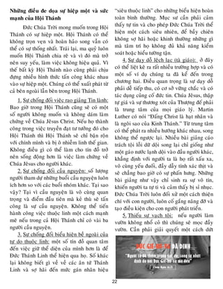 22
Nhöõng ñieàu ñe doïa söï hieäp moät vaø söùc
maïnh cuûa Hoäi Thaùnh
Ñöùc Chuùa Trôøi mong muoán trong Hoäi
Thaùnh coù söï hieäp moät. Hoäi Thaùnh coù theå
khoâng troïn veïn vaø hoaøn haûo song vaãn coù
theå coù söï thoáng nhaát. Traùi laïi, ma quyû luoân
muoán Hoäi Thaùnh chia reõ vaø vì ñoù maø trôû
neân suy yeáu, laøm vieäc khoâng hieäu quaû. Vì
theá baát kyø Hoäi Thaùnh naøo cuõng phaûi chòu
ñöïng nhieàu hình thöùc taán coâng khaùc nhau
vaøo söï hieäp moät. Chuùng coù theå xuaát phaùt töø
caû beân ngoaøi laãn beân trong Hoäi Thaùnh.
1. Söï choáng ñoái vieäc rao giaûng Tin laønh:
Bao giôø trong Hoäi Thaùnh cuõng seõ coù moät
soá ngöôøi khoâng muoán vaø khoâng daùm laøm
chöùng veà Chuùa Jeâsus Christ. Neáu hoï thaønh
coâng trong vieäc truyeàn ñaït tö töôûng ñoù cho
Hoäi Thaùnh thì Hoäi Thaùnh seõ chæ baän roän
vôùi chính mình vaø bò oâ nhieãm linh theá gian.
Khoâng ñieàu gì coù theå laøm cho tín ñoà trôû
neân soáng ñoäng hôn laø vieäc laøm chöùng veà
Chuùa Jeâsus cho ngöôøi khaùc.
2. Söï choáng ñoái caàu nguyeän: soá löôïng
ngöôøi tham döï nhöõng buoåi caàu nguyeän luoân
ích hôn so vôùi caùc buoåi nhoùm khaùc. Taïi sao
vaäy? Taïi vì caàu nguyeän laø voâ cuøng quan
troïng vaø ñieåm ñaàu tieân maø keû thuø seõ taán
coâng laø söï caàu nguyeän. Khoâng theå tieán
haønh coâng vieäc thuoäc linh moät caùch maïnh
meõ neáu trong caû Hoäi Thaùnh chæ coù vaøi ba
ngöôøi caàu nguyeän.
3. Söï choáng ñoái bieåu hieän beà ngoaøi cuûa
töï do thuoäc linh: moät soá tín ñoà quan taâm
ñeán vieäc giöõ theå dieän cuûa mình hôn laø ñeå
Ñöùc Thaùnh Linh theå hieän qua hoï. Soá khaùc
laïi khoâng bieát gì veà veà caùc aân töù Thaùnh
Linh vaø sôï haõi ñeán möùc gaùn nhaõn hieäu
“sieâu thuoäc linh” cho nhöõng bieåu hieän hoaøn
toaøn bình thöôøng. Muïc sö caàn phaûi caûm
thaáy töï tin vaø cho pheùp Ñöùc Chuùa Trôøi theå
hieän moät caùch sieâu nhieân, ñeå baày chieân
khoâng sôï haõi hoaëc khinh thöôøng nhöõng gì
maø taâm trí hoï khoâng ñuû khaû naêng kieåm
soaùt hoaëc hieåu töôøng taän.
4. Söï daïy doã leäch laïc (taø giaùo): ôû ñaây
coù theå lieät keâ ra raát nhieàu tröôøng hôïp vaø coù
moät soá ví duï chuùng ta ñaõ keå ñeán trong
chöông hai. Ñieàu quan troïng laø söï daïy doã
phaûi deã tieáp thu, coù cô sôû vöõng chaéc vaø coù
taùc duïng cuûng coá ñöùc tin. Chuùa Jeâsus, thaäp
töï giaù vaø söï thöông xoùt cuûa Thöôïng ñeá phaûi
laø trung taâm cuûa moïi giaùo lyù. Martin
Luther coù noùi “Ñaáng Christ laø haït nhaân vaø
laø ngoâi sao cuûa Kinh Thaùnh.” Töø trung taâm
coù theå phaùt ra nhieàu höôùng khaùc nhau, song
khoâng theå ngöôïc laïi. Nhieàu baøi giaûng caùo
traùch toäi loãi döõ doäi song laïi chæ gioáng nhö
moät gaùo nöôùc laïnh doäi vaøo ñaàu ngöôøi khaùc,
khaúng ñònh vôùi ngöôøi ta laø hoï raát xaáu xa,
voâ cuøng yeáu ñuoái, ñaày daãy tính xaùc thòt vaø
seõ chaúng bao giôø coù söï phaán höng. Nhöõng
baøi giaûng nhö vaäy chæ sinh ra söï voâ tín,
khieán ngöôøi ta töï ti vaø caûm thaáy bò sæ nhuïc.
Ñöùc Chuùa Trôøi luoân ñoái xöû moät caùch thieän
chí vôùi con ngöôøi, luoân coá gaéng naâng ñôõ vaø
taïo ñieàu kieän cho con ngöôøi phaùt trieån.
5. Thieáu söï vaïch toäi: neáu ngöôøi laøm
vöôøn khoâng nhoå coû thì chuùng seõ moïc ñaày
vöôøn. Caàn phaûi giaûi quyeát moät caùch döùt
 