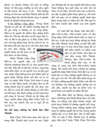 23
khoaùt vaø nhanh choùng vôùi moïi tö töôûng
thuoäc veà theá gian, nhöõng söï noùi xaáu, ngoài
leâ ñoâi maùch, noåi loaïn, oâ ueá… Neáu khoâng
chuùng seõ laøm tan naùt Hoäi Thaùnh. Khi toäi loãi
khoâng ñöôïc baøi tröø thì thaønh coâng vaø phöôùc
haïnh seõ nhanh choùng tieâu tan.
6. Söï khoâng vaâng phuïc: Trong Kinh
Thaùnh coù ghi laïi raát nhieàu tröôøng hôïp toäi
loãi gia taêng vì khoâng coù söï vaâng phuïc.
Moâi-se laø ngöôøi ñaõ nhieàu laàn chöùng kieán
ñieàu ñoù. Thí duï, khi daân söï noåi loaïn, khi A-
roân vaø Mi-ri-am ghen tî vì Ñöùc Chuùa Trôøi
noùi vôùi oâng nhieàu hôn vôùi hoï, khi Coâ-reâ vaø
Ña-than keát toäi oâng laø lo cho baûn thaân hôn
laø cho daân chuùng, khi 10
ngöôøi thaùm töû noåi loaïn vaø ñaõ
keùo theo caû daân chuùng.
Kinh Thaùnh cheùp raèng
Moâi-se laø ngöôøi nhu mì
(khieâm nhöôøng) hôn taát caû moïi ngöôøi treân
traùi ñaát. Maët duø coù ñoâi luùc sôï haõi, song oâng
luoân bieát chaéc vaø tin quyeát vaøo söï keâu goïi
cuûa mình. OÂng khoâng bao giôø ñaùnh maát söï
quaân bình, khoâng ñoaùn xeùt daân söï vaø töï
baûo veä mình. Ñöùc Chuùa Trôøi luoân ôû cuøng
oâng vaø khi Ngaøi muoán xöû phaït daân söï thì
cuõng chính oâng laø ngöôøi ñaõ caàu thay cho
hoï. Ñoù laø caùch ñeå chieán thaéng vaø keát lieãu
söï noåi loaïn. Keû khôûi xöôùng söï noåi loaïn bao
giôø cuõng laø Sa-tan. Chính noù ñaõ töøng noåi
loaïn, muoán ñöôïc baèng Ñöùc Chuùa Trôøi vaø
bôûi vaäy maø chuoác laáy söï sa ngaõ (EÂ-sai
14:12-15)
Söï noåi loaïn choáng laïi laõnh ñaïo Hoäi
Thaùnh
Ñöùc Chuùa Trôøi luoân theo doõi traät töï
trong Hoäi Thaùnh moät caùch sít sao. Ngaøi
yeâu thöông taát caû moïi ngöôøi nhö nhau song
Ngaøi khoâng bao giôø chòu söï maát traät töï
hoaëc voâ toå chöùc. Söï noåi loaïn xaûy ra khi Sa-
tan ñaët söï ghen gheùt hoaëc ghen tî, chæ trích
ñoái vôùi muïc sö vaø nhöõng ngöôøi laõnh ñaïo
khaùc trong moät caù nhaân naøo ñoù. Ma quyû laø
keû luoân muoán ñaët mình cao hôn ngöôøi
khaùc.
Coù moät theá löïc thuoäc linh nhö theá -
linh Gieâ-sa-beân. Gieâ-sa-beân luoân coá ñaït
baèng ñöôïc ñieàu mình muoán nhôø xu nònh vaø
löøa loïc. Linh naøy hoaït ñoäng choáng laïi laõnh
ñaïo Hoäi Thaùnh, kích ñoäng söï thuø haèn ñoái
vôùi laõnh ñaïo vaø tìm caùch thao tuùng ñeå coù
theå ñieàu khieån vaø kieåm soaùt
daân söï cuûa Chuùa, tieâu dieät söï
xöùc daàu trong Hoäi Thaùnh.
Hoaøng haäu Gieâ-sa-beân ñaõ
haønh ñoäng nhö vaäy, vaø ñoù
cuõng laø caùch maø linh Gieâ-sa-beân haønh
ñoäng. Noù muoán noåi loaïn, choáng laïi nhöõng
ngöôøi ñaõ ñöôïc Ñöùc Chuùa Trôøi ñaët vaøo vò trí
laõnh ñaïo vaø thay nhöõng ngöôøi khoâng coù söï
keâu goïi vaøo ñoù. Noù daãn ñeán trình traïng voâ
toå chöùc, nhöõng ngöôøi ñöôïc Chuùa xöùc daàu bò
coi thöôøng coøn nhöõng ngöôøi choáng laïi söï
xöùc daàu, muoán aùp ñaët söï kieåm soaùt vaø
quyeàn löïc con ngöôøi laïi ñöôïc ñeà baït.
Khi nhìn thaáy söï khoâng vaâng phuïc,
muïc sö khoâng neân haønh ñoäng theo xaùc thòt.
Muïc sö chaúng caàn phaûi thanh minh, chæ
trích hoaëc khinh bæ nhöõng ngöôøi noåi loaïn.
Trong nhieàu tröôøng hôïp, nhöõng ngöôøi noåi
loaïn laø nhöõng ngöôøi ñaõ töø laâu mong muoán
chieám laáy vò trí laõnh ñaïo. Hoï coù theå nghó:
“Toâi coù maët ôû Hoäi Thaùnh naøy töø nhöõng
ngaøy ñaàu tieân” hoaëc “Ñöùc Chuùa Trôøi keâu
 