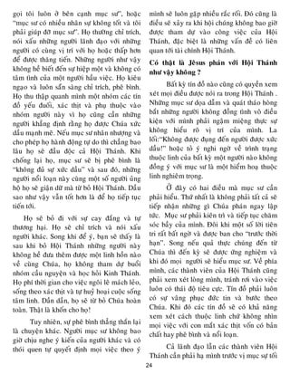 24
goïi toâi luoân ôû beân caïnh muïc sö”, hoaëc
“muïc sö coù nhieàu nhaân söï khoâng toát vaø toâi
phaûi giuùp ñôõ muïc sö”. Hoï thöôøng chæ trích,
noùi xaáu nhöõng ngöôøi laõnh ñaïo vôùi nhöõng
ngöôøi coù cuøng vò trí vôùi hoï hoaëc thaáp hôn
ñeå ñöôïc thaêng tieán. Nhöõng ngöôøi nhö vaäy
khoâng heà bieát ñeán söï hieäp moät vaø khoâng coù
taâm tình cuûa moät ngöôøi haàu vieäc. Hoï kieâu
ngaïo vaø luoân saün saøng chæ trích, pheâ bình.
Hoï thu thaäp quanh mình moät nhoùm caùc tín
ñoà yeáu ñuoái, xaùc thòt vaø phuï thuoäc vaøo
nhoùm ngöôøi naøy vì hoï cuõng caàn nhöõng
ngöôøi khaúng ñònh raèng hoï ñöôïc Chuùa xöùc
daàu maïnh meõ. Neáu muïc sö nhaân nhöôïng vaø
cho pheùp hoï haønh ñoäng töï do thì chaúng bao
laâu hoï seõ ñaàu ñoäc caû Hoäi Thaùnh. Khi
choáng laïi hoï, muïc sö seõ bò pheâ bình laø
“khoâng ñuû söï xöùc daàu” vaø sau ñoù, nhöõng
ngöôøi noåi loaïn naøy cuøng moät soá ngöôøi uûng
hoä hoï seõ giaän döõ maø töø boû Hoäi Thaùnh. Daàu
sao nhö vaäy vaãn toát hôn laø ñeå hoï tieáp tuïc
tieán tôùi.
Hoï seõ boû ñi vôùi söï cay ñaéng vaø töï
thöông haïi. Hoï seõ chæ trích vaø noùi xaáu
ngöôøi khaùc. Song khi ñeå yù, baïn seõ thaáy laø
sau khi boû Hoäi Thaùnh nhöõng ngöôøi naøy
khoâng heà ñöa theâm ñöôïc moät linh hoàn naøo
veà cuøng Chuùa, hoï khoâng tham döï buoåi
nhoùm caàu nguyeän vaø hoïc hoûi Kinh Thaùnh.
Hoï phí thôøi gian cho vieäc ngoâi leâ maùch leûo,
soáng theo xaùc thòt vaø töï huyû hoaïi cuoäc soáng
taâm linh. Daàn daàn, hoï seõ töø boû Chuùa hoaøn
toaøn. Thaät laø khoán cho hoï!
Tuy nhieân, söï pheâ bình thaúng thaén laïi
laø chuyeän khaùc. Ngöôøi muïc sö khoâng bao
giôø chòu nghe yù kieán cuûa ngöôøi khaùc vaø coù
thoùi quen töï quyeát ñònh moïi vieäc theo yù
mình seõ luoân gaëp nhieàu raéc roái. Ñoù cuõng laø
ñieàu seõ xaûy ra khi hoäi chuùng khoâng bao giôø
ñöôïc tham döï vaøo coâng vieäc cuûa Hoäi
Thaùnh, ñaëc bieät laø nhöõng vaán ñeà coù lieân
quan tôùi taøi chính Hoäi Thaùnh.
Coù thaät laø Jeâsus phaùn vôùi Hoäi Thaùnh
nhö vaäy khoâng ?
Baát kyø tín ñoà naøo cuõng coù quyeàn xem
xeùt moïi ñieàu ñöôïc noùi ra trong Hoäi Thaùnh .
Nhöõng muïc sö doïa daãm vaø quaùt thaùo hoøng
baét nhöõng ngöôøi khoâng ñoàng tình voâ ñieàu
kieän vôùi mình phaûi ngaäm mieäng thöïc söï
khoâng hieåu roõ vò trí cuûa mình. La
loái:“Khoâng ñöôïc ñuïng ñeán ngöôøi ñöôïc xöùc
daàu!” hoaëc toû yù nghi ngôø veà trình traïng
thuoäc linh cuûa baát kyø moät ngöôøi naøo khoâng
ñoàng yù vôùi muïc sö laø moät hieåm hoaï thuoäc
linh nghieâm troïng.
ÔÛ ñaây coù hai ñieàu maø muïc sö caàn
phaûi hieåu. Thöù nhaát laø khoâng phaûi taát caû seõ
tieáp nhaän nhöõng gì Chuùa phaùn ngay laäp
töùc. Muïc sö phaûi kieân trì vaø tieáp tuïc chaêm
soùc baày cuûa mình. Ñoâi khi moät soá lôøi tieân
tri raát baát ngôø vaø ñöôïc ban cho “tröôùc thôøi
haïn”. Song neáu quaû thöïc chuùng ñeán töø
Chuùa thì ñeán kyø seõ ñöôïc öùng nghieäm vaø
khi ñoù moïi ngöôøi seõ hieåu muïc sö. Veà phía
mình, caùc thaønh vieân cuûa Hoäi Thaùnh cuõng
phaûi xem xeùt loøng mình, traùnh rôi vaøo vieäc
luoân coù thaùi ñoä tieâu cöïc. Tín ñoà phaûi luoân
coù söï vaâng phuïc ñöùc tin vaø böôùc theo
Chuùa. Khi ñoù caùc tín ñoà seõ coù khaû naêng
xem xeùt caùch thuoäc linh chöù khoâng nhìn
moïi vieäc vôùi con maét xaùc thòt voán coù baûn
chaát hay pheâ bình vaø noåi loaïn.
Caû laõnh ñaïo laãn caùc thaønh vieân Hoäi
Thaùnh caàn phaûi haï mình tröôùc vò muïc söï toái
 