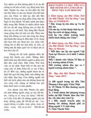 26
Tuy nhieân sai laàm khoâng phaûi laø lyù do ñeå
chuùng ta trôû neân sôï haõi, cay ñaéng hoaëc heøn
nhaùt. Ngöôïc laïi, muïc sö caàn phaûi tha thöù
cho baûn thaân vaø cho caùc thaønh vieân bôûi tình
yeâu cuûa Chuùa vaø tieáp tuïc daãn daét Hoäi
Thaùnh vôùi loøng tin raèng ñieàu Chuùa höùa thì
Ngaøi seõ laøm thaønh. Veà phía mình, khi nhaän
thaáy trong Hoäi Thaùnh coù nhieàu ñieåm chöa
toát caùc tín ñoà cuõng khoâng neân coù thaùi ñoä
tieâu cöïc vaø chæ trích. Xaây döïng Hoäi Thaùnh
cuõng gioáng nhö caát moät caùi nhaø. Phaøn naøn
raèng nhaø khoâng coù maùi che trong luùc ñang
tieán haønh ñaët moùng laø ñieàu thaät voâ lyù. Song
neáu baïn tích cöïc tham gia vaøo coâng vieäc
chung thì seõ ñeán luùc baïn thaáy caû maùi, caû
töôøng nhaø ñaõ ñöôïc queùt voâi vaø thaäm chí caû
hoa treân cöûa soå.
Chuùng toâi ñaõ kinh nghieäm ñieàu ñoù
trong hoäi thaùnh cuûa mình. Nhöõng ñieàu
thieáu thoán ban ñaàu khieán ngöôøi ta phaøn naøn
daàn daàn xuaát hieän. Ñöùc Chuùa Trôøi laøm
vieäc coù kyø ñònh. Ngaøi bieát roõ khi naøo thì
coâng vieäc seõ ñöôïc hoaøn taát, ra sao, ôû ñaâu,
do ai? Bôûi vaäy, nhöõng ngöôøi tham döï seõ
thaáy keát quaû khi töøng böôùc moät nhöõng nhu
caàu ñöôïc ñaùp öùng. Coøn nhöõng ngöôøi chæ
bieát chæ trích, phaøn naøn maø khoâng tham döï
vaøo coâng vieäc chung seõ khoâng bao giôø
ñöôïc thoaû maõn vaø chuùc phöôùc.
Caùc thaønh vieân Hoäi Thaùnh caàn phaûi
noùi nhö nhöõng ngöôøi coäng söï cuûa Neâ-heâ-
mi: “chuùng ta seõ cuøng xaây döïng” (Neâ-heâ-
mi 2:18). Coøn ñoái vôùi nhöõng ngöôøi caûn trôû
hoaëc khoâng giuùp ñôõ Neâ-heâ-mi thì: “caùc
ngöôi khoâng coù phaàn, hoaëc pheùp, hoaëc kyû
nieäm trong Gieâ-ru-sa-lem” (Neâ-heâ-mi
2:20).
KHẢI TƯỢNG VÀ MỤC TIÊU CỦA
HỘI THÁNH TIN LÀNH LỜI SỰ
SỐNG VIỆT NAM MOSCOW
I. Khải tượng của Đức Chúa Trời
cho Hội Thánh “Lời Sự Sống ” qua
Mục sư ULEKMAN:
“ Hãy trang bị cho dân sự Ta lời
đức tin.
Chỉ cho họ vũ khí thuộc linh họ có.
Dạy họ cách sử dụng chúng.
Gửi họ vào chiến trường bách
chiến bách thắng cho Chúa”.
II. Khải tượng của Đức Chúa Trời
cho Hội Thánh “Lời Sự Sống ” qua
Mục sư Masula:
“ Mỗi khu vực ốp của người Việt
Nam tại Moscow có ít nhất 1 nhóm
tế bào.
Mỗi 1 thành viên Nhóm Tế Bào sẽ
là 1 trưởng nhóm tế bào.
Mỗi trưởng nhóm đào tạo ra 1
người trưởng nhóm khác ”.
III. Mục tiêu Hội Thánh “Lời Sự
Sống ” năm 2013:
1) 100 người trung tín đến Thờ
Phượng Chúa ngày Chúa Nhật
2) 25 Nhóm Tế Bào thường xuyên
hoạt động.
3) 3 buổi nhóm thờ phượng trong
tuần: tại Hội Thánh, khu chợ Sát-
đa, vốt, khu chợ vòm Cũ.
4 ) Đẩy mạnh truyền giáo và
hướng tới những thành phố có
đông người V.N sinh sống
5 ) Năm Thanh Niên
 