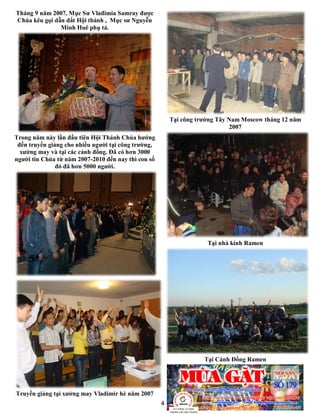 4
Tháng 9 năm 2007, Mục Sư Vlađimia Samray được
Chúa kêu gọi dẫn dắt Hội thánh , Mục sư Nguyễn
Minh Huê phụ tá.
Trong năm này lần đầu tiên Hội Thánh Chúa hướng
đến truyền giảng cho nhiều người tại công trường,
xưởng may và tại các cánh đồng. Đã có hơn 3000
người tin Chúa từ năm 2007-2010 đến nay thì con số
đó đã hơn 5000 người.
Truyền giảng tại xưởng may Vladimir hè năm 2007
Tại công trường Tây Nam Moscow tháng 12 năm
2007
Tại nhà kính Ramen
Tại Cánh Đồng Ramen
 