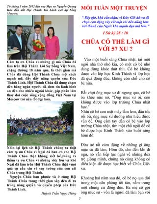 7
Từ tháng 5 năm 2012 đến nay Mục sư Nguyễn Quang
Hòa dẫn dắt Hội Thánh Tin Lành Lời Sự Sống
Moscow.
Cảm tạ ơn Chúa vì những gì mà Chúa đã
làm trên Hội Thánh Lời Sự Sống Việt Nam,
chặng đường 18 năm qua, là thời gian mà
Chúa đã dùng Hội Thánh Chúa một cách
mạnh mẽ, đầy dẫy năng quyền của Đức
Thánh Linh. Hội Thánh Chúa đã đụng chạm
đến hàng ngàn người, đã đem tin lành bình
an đến cho nhiều người khác, góp phần làm
thay doi cuộc sống cộng đồng Việt Nam tại
Moscow trở nên tốt đẹp hơn.
Nhìn lại lịch sử Hội Thánh chúng ta thật
cảm tạ ơn Chúa vì Ngài đã ban ơn cho Hội
Thánh Chúa thật không xiết kể,chúng ta
thầm tạ ơn Chúa vì những việc lớn và khó
Ngài đã làm trên Hội Thánh Chúa thật vượt
quá sự cầu xin và suy tưởng của con cái
Chúa trong Hội Thánh.
Nguyện Chúa ban phước và ở cùng Hội
Thánh Chúa trong thời gian sắp đến đi ra
trong năng quyền và quyền phép của Đức
Thánh Linh.
Huỳnh Trần Ngọc Hùng
MỖI TUẦN MỘT TRUYỆN
“ Bây giờ, khá cẩn thận; vì Đức Giê-hô-va đã
chọn con đặng xây cất một cái đền dùng làm
nơi thánh của Ngài: khá mạnh dạn mà làm.”
I Sử ký 28 : 10
CHÚA CÓ THỂ LÀM GÌ
VỚI 57 XU ?
Vào một buổi sáng Chúa nhật, tại một
ngôi nhà thờ nhỏ kia, có một cô bé nhỏ
đang đứng khóc thút thít. Cô bé không
được vào lớp học Kinh Thánh vì lớp học
đã quá đông đúc, không còn chỗ cho cô
bé nữa.
Bất chợt ông mục sư đi ngang qua, cô bé
òa khóc nức nở, "Ông mục sư ơi, con
không được vào lớp trường Chúa nhật
học."
Nhìn cô bé con mặt mày lấm lem, đầu tóc
rối bù, ông mục sư dường như hiểu được
vấn đề. Ông cầm tay dẫn cô bé vào lớp
trường Chúa nhật, tìm một chỗ ngồi để cô
bé được học Kinh Thánh vào buổi sáng
hôm đó.
Đứa trẻ rất cảm động về những gì ông
mục sư đã làm. Hôm đó, cho đến khi đi
ngủ, nó vẫn tiếp tục nghĩ về những đứa
trẻ giống mình, chúng nó cũng không có
điều kiện để được học biết về Chúa Giê-
xu.
Khoảng hai năm sau đó, cô bé nọ qua đời
trong một căn phòng tồi tàn, nằm trong
một chung cư đông đúc. Ba mẹ cô gọi
ông mục sư - vốn là người đã làm bạn với
 