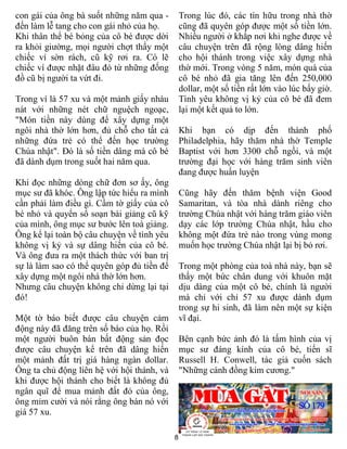 8
con gái của ông bà suốt những năm qua -
đến làm lễ tang cho con gái nhỏ của họ.
Khi thân thể bé bỏng của cô bé được dời
ra khỏi giường, mọi người chợt thấy một
chiếc ví sờn rách, cũ kỹ rơi ra. Có lẽ
chiếc ví được nhặt đâu đó từ những đống
đồ cũ bị người ta vứt đi.
Trong ví là 57 xu và một mảnh giấy nhàu
nát với những nét chữ nguệch ngoạc,
"Món tiền này dùng để xây dựng một
ngôi nhà thờ lớn hơn, đủ chỗ cho tất cả
những đứa trẻ có thể đến học trường
Chúa nhật". Đó là số tiền dâng mà cô bé
đã dành dụm trong suốt hai năm qua.
Khi đọc những dòng chữ đơn sơ ấy, ông
mục sư đã khóc. Ông lập tức hiểu ra mình
cần phải làm điều gì. Cầm tờ giấy của cô
bé nhỏ và quyển sổ soạn bài giảng cũ kỹ
của mình, ông mục sư bước lên toà giảng.
Ông kể lại toàn bộ câu chuyện về tình yêu
không vị kỷ và sự dâng hiến của cô bé.
Và ông đưa ra một thách thức với ban trị
sự là làm sao có thể quyên góp đủ tiền để
xây dựng một ngôi nhà thờ lớn hơn.
Nhưng câu chuyện không chỉ dừng lại tại
đó!
Một tờ báo biết được câu chuyện cảm
động này đã đăng trên số báo của họ. Rồi
một người buôn bán bất động sản đọc
được câu chuyện kể trên đã dâng hiến
một mảnh đất trị giá hàng ngàn dollar.
Ông ta chủ động liên hệ với hội thánh, và
khi được hội thánh cho biết là không đủ
ngân quĩ để mua mảnh đất đó của ông,
ông mỉm cười và nói rằng ông bán nó với
giá 57 xu.
Trong lúc đó, các tín hữu trong nhà thờ
cũng đã quyên góp được một số tiền lớn.
Nhiều người ở khắp nơi khi nghe được về
câu chuyện trên đã rộng lòng dâng hiến
cho hội thánh trong việc xây dựng nhà
thờ mới. Trong vòng 5 năm, món quà của
cô bé nhỏ đã gia tăng lên đến 250,000
dollar, một số tiền rất lớn vào lúc bấy giờ.
Tình yêu không vị kỷ của cô bé đã đem
lại một kết quả to lớn.
Khi bạn có dịp đến thành phố
Philadelphia, hãy thăm nhà thờ Temple
Baptist với hơn 3300 chỗ ngồi, và một
trường đại học với hàng trăm sinh viên
đang được huấn luyện
Cũng hãy đến thăm bệnh viện Good
Samaritan, và tòa nhà dành riêng cho
trường Chúa nhật với hàng trăm giáo viên
dạy các lớp trường Chúa nhật, hầu cho
không một đứa trẻ nào trong vùng mong
muốn học trường Chúa nhật lại bị bỏ rơi.
Trong một phòng của toà nhà này, bạn sẽ
thấy một bức chân dung với khuôn mặt
dịu dàng của một cô bé, chính là người
mà chỉ với chỉ 57 xu được dành dụm
trong sự hi sinh, đã làm nên một sự kiện
vĩ đại.
Bên cạnh bức ảnh đó là tấm hình của vị
mục sư đáng kính của cô bé, tiến sĩ
Russell H. Conwell, tác giả cuốn sách
"Những cánh đồng kim cương."
 