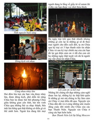 11
Tĩnh nguyện buổi sáng
Đóng kịch với nhau
Cùng nhau nhảy lửa
Hai đêm lửa trại các bạn vừa được nhảy
lửa, được đóng kịch, phô diễn tài năng
Chúa ban lai được hát thờ phượng Chúa
giữa không gian yên tĩnh, hát tôn vinh
Chúa qua những bài ca nhạc thánh, bên
ánh lửa hồng quả thật không có điều gì có
thể sánh hơn. Ngoài kia đang khi mọi
người đang lo lắng về giấy tờ về amon thì
ở đây các bạn được vui chơi thỏa thích.
Ba ngày trại trôi qua thật nhanh nhưng
những gì còn lại là những gì sẽ đi theo
mọi người cho đến cuối đời, tạ ơn Chúa
qua kỳ trại có 3 bạn thanh niên tin nhận
Chúa và sau kỳ trại chính mẹ của các bạn
đó lại gọi điện cảm ơn vì đã cho con cái
họ những ngày thật tuyệt vời dù là người
mẹ vẫn chưa tin nhận Chúa.
Lời cảm ơn và kết trại
Những lời chứng tốt đẹp những cảm nghĩ
được lưu lại, những ký ức thật khó quên
là những gì mà mà chúng ta lấy làm cảm
ơn Chúa vì mọi điều đã qua. Nguyện xin
Chúa dẫn dắt và ở cùng những ước muốn
dâng cuộc đời mình cho Chúa của các
bạn Thanh Niên. Nguyện xin Chúa ở
cùng các bạn luôn luôn.
Ban Thanh Niên Lời Sự Sống Moscow
 