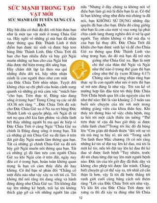 12
SỨC MẠNH TRONG TẠO
VẬT MỚI
SøC M¹NH LêI TUYªN X¦NG CñA
B¹N
H·y b¾t ®Çu cã th¸i ®é ®èi víi b¶n th©n b¹n
nh­ lµ mét t¹o vËt míi ë trong Chóa Giª
xu. H·y nghÜ vÒ nh÷ng g× mµ b¹n ®· nhËn
®­îc th«ng qua §øc Th¸nh Linh ë thêi
®iÓm b¹n ®­îc t¸i sinh vµ ®­îc b¸p tem
b»ng §øc Th¸nh Linh. §øc Chóa Trêi ®·
ban cho b¹n nhiÒu ®iÒu vµ b©y giê Ngµi
muèn nh÷ng sù ban cho cña Ngµi b¾t
®Çu ®­îc thÓ hiÖn trong ®êi sèng b¹n.
H·y chÊm døt lÆp l¹i theo ma quØ
nh÷ng ®iÒu dèi tr¸, h·y nh×n nhËn
m×nh lµ con ng­êi theo nh­ con m¾t
cña §øc Chóa Trêi nh×n nhËn. TuyÖt ®èi
kh«ng chÞu sù chi phèi cña hoµn c¶nh xung
quanh vµ nh÷ng g× mµ c¶m xóc “m¸ch b¶o
“cho b¹n. Trªn thùc tÕ, §Êng nµo ®ang
sèng ë trong b¹n? Trong C«ng vô c¸c sø ®å
1O:38 nãi r»ng “...§øc Chóa Trêi ®· xøc
cho §øc Chóa Giª xu ë Na xa ret b»ng §øc
Th¸nh Linh vµ quyÒn phÐp, råi Ngµi ®i tõ
n¬i nä qua chç kia lµm phøoc vµ ch÷a lµnh
hÕt th¶y nh÷ng ng­êi bÞ ma quØ øc hiÕp v×
§øc Chóa Trêi ë cïng Ngµi “Chóa Giª xu
chÝnh lµ §Êng ®ang sèng ë trong b¹n. TÊt
c¶ nh÷ng g× mµ Chóa Giª xu ®· lµm ë trªn
®Êt giê ®©y Ngµi muèn lµm th«ng qua b¹n.
TÊt c¶ nh÷ng g× chÝnh Chóa Giª xu ®· nãi
b©y giê Ngµi muèn nãi th«ng qua b¹n. TÊt
c¶ nh÷ng g× ®· lµm nªn con ng­êi Chóa
Giª xu khi Ngµi cßn ë trªn ®Êt, ngµy nay
®Òu cã ë trong b¹n, hoµn toµn kh«ng quan
träng lµ b¹n cã c¶m thÊy ®iÒu ®ã hay
kh«ng. Cã thÓ b¹n sÏ ph¶n ®èi “Ch¼ng cã
mét ®iÒu nµo nh­ vËy x¶y ra víi t«i c¶. T«i
kh«ng thÓ nãi r»ng t«i ®ang sèng vµ hµnh
®éng ®óng nh­ Chóa Giª xu: T«i kh«ng ®Æt
tay lªn nh÷ng kÎ bÖnh, tr¸i l¹i t«i kh«ng
thÝch gÆp gì c¶ víi nh÷ng ng­êi l©n cËn
n÷a “Nh­ng ë ®©y chóng ta kh«ng nãi vÒ
®iÒu b¹n lµm g× mµ lµ ®iÒu b¹n lµ ai. Cã thÓ
lµ b¹n kh«ng sèng nh­ ®iÒu mµ chóng ta ®·
nãi, b¹n KH«NG Sö DôNG nh÷ng ®Æc
quyÒn ®· ban cho b¹n. §iÒu ®ã còng gièng
nh­ b¹n lµ con cña mét vÞ vua song l¹i ph¶i
chÞu c¶nh lang thang nghÌo ®ãi ë xø l¹ quª
ng­êi. Tuy nhiªn kh«ng v× thÕ mµ ®Þa vÞ
cña b¹n l¹i thay ®æi. §øc Chóa Trêi ®·
khiÕn cho b¹n ®­îc sinh l¹i vµ ®Ó cho Chóa
Giª xu th«ng qua §øc Th¸nh Linh vµo
sèng trong b¹n, do ®ã mµ b¹n ®· trë nªn
gièng nh­ Chóa Giª xu. B¹n lµ mét
chi thÓ cña th©n thÓ Ngµi vµ Ngµi
nh­ thÕ nµo ë trong thÕ gian th× b¹n
còng nh­ thÕ Êy (xem IGi¨ng 4:17)
Chõng nµo b¹n c«ng nhËn r»ng b¹n
thùc sù lµ con ng­êi nh­ nãi ë trªn th× b¹n
sÏ trë nªn ®óng lµ nh­ vËy. T«i xin kÓ vÒ
tr­êng hîp lÇn ®Çu tiªn t«i thÊy §øc Chóa
Trêi Ch÷a bÖnh qua lêi cÇu nguyÖn cña t«i
nh­ thÕ nµo: §ã lµ vµo kho¶ng 2-3 tuÇn sau
buæi nãi chuyÖn cña t«i víi mét trong
nh÷ng gi¶ng viªn cña khoa thÇn häc. Khi
thÊy t«i th«ng b¸o vÒ viÖc ch÷a bÖnh, «ng
ta hái t«i mét c¸ch thiÕu tin t­ëng “ThÕ
trªn thùc tÕ cËu ®· bao giê thÊy ai ®­îc
ch÷a lµnh ch­a?”Trong t«i lóc ®ã ®· bïng
lªn “C¬n giËn d÷ th¸nh thiÖn “®èi víi sù v«
tÝn mµ «ng ta bµy tá, t«i nãi “Trong s¸ch
Tin lµnh theo M¸c ch­¬ng 16 cã nãi r»ng
nh÷ng kÎ tin sÏ ®Æt tay lªn kÎ ®au, mµ t«i lµ
mét kÎ tin, nÕu t«i ®Æt tay lªn kÎ ®au th× kÎ
®au sÏ ®­îc lµnh bÖnh “Tuy nhiªn, tr­íc
®ã t«i ch­a tõng ®Æt tay lªn mét ng­êi bÖnh
nµo. §øc tin cña t«i giê ®©y ®· thøc dËy vµ
kh«ng cho phÐp t«i ®­îc lÈn tr¸nh. Ch¼ng
biÕt chuyÖn g× cã thÓ x¶y ra, tèt nhÊt cø cÈn
thËn lµ h¬n, vËy lµ t«i ®· b­íc th¼ng tíi
ranh giíi cuèi cïng b»ng c¸ch nãi thªm
r»ng “Lêi cña §øc Chóa Trêi nãi nh­ vËy.
Vµ khi lêi cña §øc Chóa Trêi ®­îc t«i
x­ng ra th× ®· x¶y ra ®óng nh­ lêi Chóa
 