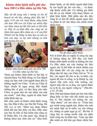 15
Khám chữa bệnh miễn phí cho
hơn 100 Cơ Đốc nhân tại Hà Nội.
Mặc dù đã nung nấu ý tưởng và lên kế
hoạch từ rất lâu, nhưng phải đến thứ 7
ngày 11/8 vừa rồi, buổi khám chữa bệnh
cho hơn 100 con cái Chúa tại nhiều khu
vực khác nhau tại Hà Nội mới có thể diễn
ra. Đây là sự khởi đầu cho công tác từ
thiện liên quan đến chăm sóc y tế của Hội
Thánh Lời Sự Sống và hứa hẹn sự tiến xa
hơn của mục vụ tuy mới nhưng có tầm
ảnh hưởng lớn này.
Khám chữa bệnh miễn phí cho hơn 100
Cơ Đốc nhân tại Hà Nội.
Tham gia khám chữa bệnh có hai bác sĩ
chuyên khoa Tai Mũi Họng và Tim Mạch
cùng các bạn sinh viên ngành dược đều là
những người tin Chúa. “Cảm ơn Chúa là
Ngài chuẩn bị ngay trong Hội thánh
những bác sĩ giỏi, có tấm lòng yêu mến
Chúa và quan tâm tới sức khỏe của anh
em mình.” Anh Duy, người tổ chức buổi
chữa bệnh tâm sự.
Khi cầm cuốn sổ khám chữa bệnh trong
tay, bác Dần ở khu vực Hai Bà Trưng, Hà
Nội vui vẻ nói: “Hôm nay được khám
bệnh thế này bác thấy vui lắm. Mấy năm
nay bác bị mất sổ bảo hiểm nên cũng có
đi khám đâu. Cứ chủ quan vậy, đúng là
không khoa học chút nào cả.” Qua buổi
khám bệnh, có rất nhiều người phát hiện
bị cao huyết áp, hở van tim,… và được
cấp thuốc miễn phí. Có những gia đình
mà tất cả các thành viên được khám và
phát hiện bệnh. Một phần nào đó, đây
cũng là cơ hội để nhiều người quan tâm
và chăm lo tới sức khỏe của chính mình
nhiều hơn.
Tín đồ được phát thuốc
Nói là khởi đầu có nghĩa là công tác này
sẽ không dừng lại. Rồi đây, các buổi
khám chữa bệnh sẽ diễn ra không chỉ cho
Cơ Đốc nhân mà còn hướng tới bên
ngoài, tức là thể hiện rõ trách nhiệm của
Hội thánh đối với các công tác xã hội
đúng như lời dạy của Chúa Giê-su “Vì ta
đói, các ngươi đã cho ta ăn; ta khát, các
ngươi đã cho ta uống; ta là khách lạ, các
ngươi tiếp rước ta;ta trần truồng, các
ngươi mặc cho ta; ta đau, các ngươi thăm
ta; ta bị tù, các ngươi viếng ta.’’ (Ma-thi-
ơ 25: 35-36).
Hơn 100 lượt khám bệnh nói lên tinh thần
dâng hiến và làm việc hết mình của các
bác sĩ. Nói chuyện với chúng tôi, các
“thầy thuốc” cởi mở chia sẻ: “Chúa kêu
gọi mình trong ngành này, khám cho anh
em mình thật sự là niềm vui của chúng
tôi, chẳng có quản ngại gì cả”. Ba bác sĩ
cũng bày tỏ mong muốn tiếp tục phát
triển công tác từ thiện này: “Làm sao dần
dần mình có thể kêu gọi được nhiều bác
 