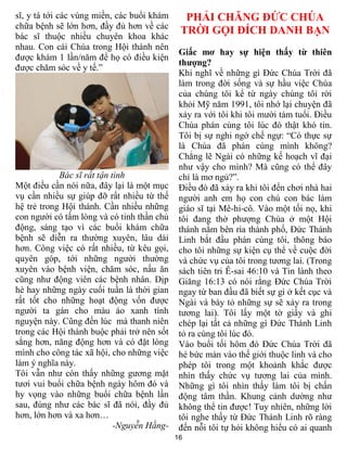 16
sĩ, y tá tới các vùng miền, các buổi khám
chữa bệnh sẽ lớn hơn, đầy đủ hơn về các
bác sĩ thuộc nhiều chuyên khoa khác
nhau. Con cái Chúa trong Hội thánh nên
được khám 1 lần/năm để họ có điều kiện
được chăm sóc về y tế.”
Bác sĩ rất tận tình
Một điều cần nói nữa, đây lại là một mục
vụ cần nhiều sự giúp đỡ rất nhiều từ thế
hệ trẻ trong Hội thánh. Cần nhiều những
con người có tấm lòng và có tinh thần chủ
động, sáng tạo vì các buổi khám chữa
bệnh sẽ diễn ra thường xuyên, lâu dài
hơn. Công việc có rất nhiều, từ kêu gọi,
quyên góp, tới những người thường
xuyên vào bệnh viện, chăm sóc, nấu ăn
cũng như động viên các bệnh nhân. Dịp
hè hay những ngày cuối tuần là thời gian
rất tốt cho những hoạt động vốn được
người ta gán cho màu áo xanh tình
nguyện này. Cũng đến lúc mà thanh niên
trong các Hội thánh buộc phải trở nên sốt
sắng hơn, năng động hơn và có đặt lòng
mình cho công tác xã hội, cho những việc
làm ý nghĩa này.
Tôi vẫn như còn thấy những gương mặt
tươi vui buổi chữa bệnh ngày hôm đó và
hy vọng vào những buổi chữa bệnh lần
sau, đúng như các bác sĩ đã nói, đầy đủ
hơn, lớn hơn và xa hơn…
-Nguyễn Hằng-
PHẢI CHĂNG ĐỨC CHÚA
TRỜI GỌI ĐÍCH DANH BẠN
Giấc mơ hay sự hiện thấy từ thiên
thượng?
Khi nghĩ về những gì Đức Chúa Trời đã
làm trong đời sống và sự hầu việc Chúa
của chúng tôi kể từ ngày chúng tôi rời
khỏi Mỹ năm 1991, tôi nhớ lại chuyện đã
xảy ra với tôi khi tôi mười tám tuổi. Điều
Chúa phán cùng tôi lúc đó thật khó tin.
Tôi bị sự nghi ngờ chế ngự: “Có thực sự
là Chúa đã phán cùng mình không?
Chẳng lẽ Ngài có những kế hoạch vĩ đại
như vậy cho mình? Mà cũng có thể đây
chỉ là mơ ngủ?”.
Điều đó đã xảy ra khi tôi đến chơi nhà hai
người anh em họ con chú con bác làm
giáo sĩ tại Mê-hi-cô. Vào một tối nọ, khi
tôi đang thờ phượng Chúa ở một Hội
thánh nằm bên rìa thành phố, Đức Thánh
Linh bắt đầu phán cùng tôi, thông báo
cho tôi những sự kiện cụ thể về cuộc đời
và chức vụ của tôi trong tương lai. (Trong
sách tiên tri Ê-sai 46:10 và Tin lành theo
Giăng 16:13 có nói rằng Đức Chúa Trời
ngay từ ban đầu đã biết sự gì ở kết cục và
Ngài và bày tỏ những sự sẽ xảy ra trong
tương lai). Tôi lấy một tờ giấy và ghi
chép lại tất cả những gì Đức Thánh Linh
tỏ ra cùng tôi lúc đó.
Vào buổi tối hôm đó Đức Chúa Trời đã
hé bức màn vào thế giới thuộc linh và cho
phép tôi trong một khoảnh khắc được
nhìn thấy chức vụ tương lai của mình.
Những gì tôi nhìn thấy làm tôi bị chấn
động tâm thần. Khung cảnh dường như
không thể tin được! Tuy nhiên, những lời
tôi nghe thấy từ Đức Thánh Linh rõ ràng
đến nỗi tôi tự hỏi không hiểu có ai quanh
 