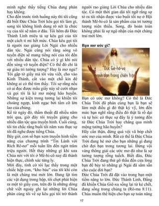 17
mình nghe thấy tiếng Chúa đang phán
hay không.
Cho đến trước tình huống này thì tôi cũng
đã biết Đức Chúa Trời kêu gọi tôi làm gì,
song tôi không hình dung rõ nét là chức
vụ của tôi sẽ nằm ở đâu. Tối hôm đó Đức
Thánh Linh miêu tả sự kêu gọi của tôi
một cách tỉ mỉ hết mức. Chúa kêu gọi tôi
là người rao giảng Lời Ngài cho nhiều
dân tộc. Ngài cũng nói rằng sóng vô
tuyến điện sẽ mang tiếng nói của tôi đến
với nhiều dân tộc. Chúa có ý gì khi nói
đến sóng vô tuyến điện? Có thể đó chỉ là
sự giàu trí tưởng tượng? Hay là mơ ngủ?
Tôi gập tờ giấy mà tôi vừa viết, cho vào
Kinh Thánh, cất vào một chỗ kín để
không ai có thể tìm thấy. Tôi sợ rằng nếu
có ai đọc được mẩu giấy này sẽ cười nhạo
và gọi tôi là kẻ mơ mộng hão huyền.
Những sự kiện trong tương lai khiến tôi
choáng ngợp, kinh ngạc bởi tầm cỡ lớn
lao của chúng.
Kể từ ngày đó, thấm thoắt đã nhiều năm
trôi qua, giờ đây tôi truyền giảng cho
nhiều dân tộc qua truyền hình. Cuối cùng,
tôi tin chắc rằng buổi tối năm xưa thực sự
tôi đã nghe được tiếng Chúa.
Bây giờ, con số bạn xem truyền hình tiềm
năng của chương trình “Tin Lành với
Rích Rê-nơ” mỗi tuần lên đến ngót trăm
triệu người. Hết thảy những gì khi xưa
Chúa nói với tôi ở Mê-hi-cô nay đã thành
hiện thực, chính xác từng ly.
Mới đây, tình cờ tôi lục thấy trong một
chiếc hộp con, “kho báu” của tôi khi còn
là một chàng trai mới lớn. Đang lật tìm
các vật dụng trong hộp, tôi chợt phát hiện
ra một tờ giấy con, trên đó là những dòng
chữ viết ngoáy ghi lại những lời Chúa
phán cùng tôi về sự kêu gọi tôi trở thành
người rao giảng Lời Chúa cho nhiều dân
tộc. Có một thời gian dài tôi ngỡ rằng sự
tỏ ra tôi nhận được vào buổi tối nọ ở Hội
thánh Mê-hi-cô là sản phẩm của trí tưởng
tượng niên thiếu. Song, đó hoàn toàn
không phải là sự ngộ nhận của một chàng
trai mới lớn.
Bạn mơ ước gì?
Bạn có ước mơ không? Có thể là Đức
Chúa Trời đã phán cùng bạn là bạn sẽ
làm một điều gì đó thật kỳ vỹ, lớn đến
mức bạn nghĩ rằng điều đó thật là rồ dại
và tự hỏi: có thực sự đây là ý tưởng đến
từ Đức Chúa Trời hay chẳng qua mình
mộng tưởng hão huyền?
Hãy cẩn thận, đừng quá vội vã bóp chết
ước mơ của mình. Rất có thể là Đức Chúa
Trời đang hé mở cho bạn những gì đang
chờ đợi bạn trong tương lai. Đừng vội
vàng thông giải các ước mơ đó như là sự
tưởng tượng rỗng tuếch. Biết đâu, Đức
Chúa Trời đang thử gõ thấu đến cửa lòng
bạn để bày tỏ những gì Ngài đã sắm sẵn
cho cuộc đời bạn?
Đức Chúa Trời đã đặt vào trong bạn một
tiềm năng to lớn. Đức Thánh Linh, Đấng
đã khiến Chúa Giê-xu sống lại từ kẻ chết,
đang sống trong chúng ta (Rô-ma 8:11).
Chúa muốn thể hiện cho bạn sự toàn năng
 