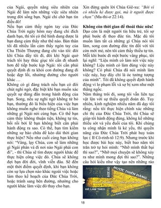 18
của Ngài, quyền năng siêu nhiên của
Ngài để làm nên những việc siêu nhiên
trong đời sống bạn. Ngài chỉ chờ bạn tin
điều đó!
Nếu bạn cảm thấy ngón tay của Đức
Chúa Trời ngày hôm nay đang chỉ đích
danh bạn, thì tôi có thể hình dung được là
bạn đang cảm thấy như thế nào. Bản thân
tôi đã nhiều lần cảm thấy ngón tay của
Cha Thiên Thượng đang chỉ vào tôi: đôi
khi Chúa đẩy tôi đi, đôi khi Ngài quở
trách tôi hay thúc giục tôi cần đi nhanh
hơn để tiếp bước kịp Ngài: tôi cần phải
quyết định đi ra khỏi con đường đang đi
hoặc dẹp lối, nhường đường cho người
khác …
Không có gì đáng trách nếu bạn có đôi
chút nghi ngờ, đặc biệt khi bạn muốn xác
quyết sự đúng đắn trong hành động của
bạn. Song, nếu sự nghi ngờ không từ bỏ
bạn, thường đó là biểu hiện của việc bạn
không muốn nghe theo tiếng Chúa và làm
những gì Ngài nói cùng bạn. Có thể bạn
cảm thấy không thuận tiện, không tự tin,
bối rối bởi lẽ bạn không biết cần phải
hành động ra sao. Có thể, bạn tìm kiếm
những sự bào chữa để kéo dài thời gian
thực hiện? Nếu như cuối cùng bạn không
nói: “Vâng, lạy Chúa, con sẽ làm những
gì Ngài phán và đi nơi nào Ngài phái con
đi”, - thì Chúa sẽ tìm được người khác để
thực hiện công việc đó. Chúa sẽ không
đợi bạn đời đời, vĩnh viễn đâu. Sẽ đến
một thời điểm quyết định, khi bạn không
còn sự lựa chọn nào khác ngoài việc hoặc
làm theo kế hoạch của Đức Chúa Trời,
hoặc tránh sang bên đường, nhường cho
người khác làm việc đó thay cho bạn.
Xin đừng quên lời Chúa Giê-xu: “Bởi vì
có nhiều kẻ được gọi, mà ít người được
chọn” (Ma-thi-ơ 22:14).
Không còn thời gian để thoái thác nữa!
Dạo còn là một người tín hữu trẻ, tôi sợ
phải bước đi theo đức tin. Mặc dù tôi
muốn làm tất cả những gì Chúa nói tôi
làm, song con đường đức tin đối với tôi
còn mới mẻ, nên tôi cảm thấy thiếu tự tin.
Mỗi khi bước đi một bước vâng phục, tôi
lại nghĩ: “Liệu mình có làm nổi việc này
không? Liệu mình có làm đúng việc này
không? Có phải Chúa đã nói mình làm
việc này, hay đây chỉ là óc tưởng tượng
của mình”. Tôi đã không quyết định hành
động vì lo phạm lỗi và sợ bị xem như một
thằng ngốc.
Năm tháng trôi đi, song tôi vẫn liên tục
vật lộn với sự thiếu quyết đoán đó. Tuy
nhiên, kinh nghiệm nhiều năm đã dạy tôi
rằng: nếu tôi thực hiện chính xác những
chỉ thị của Đức Chúa Trời, thì Chúa sẽ
giúp tôi hành động đúng, không kể những
thiếu sót và yếu đuối của tôi. Khi chúng
ta công nhận mình là kẻ yếu, thì quyền
năng của Đức Chúa Trời phát huy toàn
lực ( II Cô-rinh-tô 12:9). Nhưng trước khi
học được bài học này, biết bao năm tôi
trăn trở tự hỏi mình: “Nhỡ mình thất bại
thì sao?”, “Nhỡ mọi chuyện sẽ không xảy
ra như mình mong đợi thì sao?”. Những
câu hỏi kiểu như vậy tạo nên những rào
 