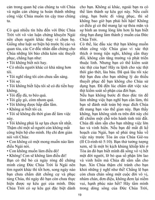 19
cản trong quan hệ của chúng ta với Chúa
và ngăn cản chúng ta hoàn thành những
công việc Chúa muốn tin cậy trao chúng
ta.
Có quá nhiều tín hữu đến với Đức Chúa
Trời với vô vàn luận chứng khuyên Ngài
nên chọn người khác thay vì chọn họ.
Giống như luật sư biện hộ trước bị cáo và
quan tòa, các Cơ đốc nhân dẫn chứng cho
Chúa những lời bào chữa kém sức thuyết
phục, chẳng hạn như:
• Tôi không biết nói hay.
• Có nhiều người khác có khả năng hơn
tôi.
• Tôi nghĩ rằng tôi còn chưa sẵn sàng.
• Tôi sợ.
• Tôi không biết liệu tôi sẽ có đủ tiền hay
không.
• Tôi đẫy đà, to béo quá.
• Tôi gầy gò, còm nhom quá.
• Tôi không được hấp dẫn lắm.
• Không ai biết tôi cả.
• Tôi sẽ không đủ thời gian để làm việc
này.
• Tôi không phải là sự lựa chọn tốt nhất.
Thậm chí một số người còn không mất
công biện hộ cho mình. Họ chỉ đơn giản
nói với Chúa:
• Con không có một mong muốn nào làm
điều Ngài nói.
• Con không muốn làm điều đó!
• Không! Con sẽ không làm điều đó!
Bạn có thể bỏ cả ngày ròng để chứng
minh cùng Đức Chúa Trời là Ngài nên
tìm người khác thì tốt hơn, song ngày nào
bạn chưa chấm dứt chống cự và phục
tùng Chúa, thì ngày đó bạn còn chưa thực
hiện được sự kêu gọi của mình. Đức
Chúa Trời có sự kêu gọi đặc biệt dành
cho bạn. Không ai khác, ngoài bạn ra có
thể làm thành sự kêu gọi này. Nếu cuối
cùng, bạn bước đi vâng phục, thì sẽ
không bao giờ bạn phải hối hận! Không
có điều gì có thể mang lại sự thỏa mãn và
sự bình an trong lòng lớn hơn là bạn biết
rằng bạn đang làm thành ý muốn của Đức
Chúa Trời.
Có thể, lúc đầu xác thịt bạn không muốn
nhân công việc Chúa giao vì xác thịt
thích ở trong tiện nghi, không cần thay
đổi, không cần tăng trưởng và phát triển
thuộc linh. Nhưng bạn có thể kiểm soát
xác thịt của bạn! Hãy ra lệnh cho xác thịt
thôi gào thét, làu bàu. Đã quá lâu rồi xác
thịt bạn đưa cho bạn những lý do thiếu
thuyết phục để bạn không cho Chúa sử
dụng bạn. Đã đến lúc chấm dứt việc xác
thịt kiểm soát số phận của đời bạn.
Nếu bạn không bước đi theo đức tin để
làm những việc bạn nghĩ bạn cần làm, thì
bạn sẽ đánh mất toàn bộ mục đích Chúa
đã mang bạn vào thế gian này. Bạn thấy
không, bạn không sinh ra trên đời này chỉ
để chiếm một chỗ trên hành tinh trái đất.
Chúa đã sắm sẵn cho bạn những việc lớn
lao và vinh hiển. Nếu bạn để mất đi kế
hoạch của Ngài, bạn sẽ phải ứng hầu về
việc này trước Tòa án của Chúa Giê-xu
(II Cô-rinh-tô 5:10). Bạn thử tưởng tượng
xem, sẽ là một bi kịch khủng khiếp khi ở
Tòa án đó bạn biết mình đã sống vô vị hết
một đời người, lỡ bỏ qua số phận lớn lao
và vinh hiển mà Chúa đã sắm sẵn cho
bạn. Xin Chúa thậm chí tránh cho bạn
khỏi những ý nghĩ như thế! Chẳng lẽ bạn
còn chưa chán sống một cuộc đời vô vị,
nhàm chán, đơn điệu, không đem lại niềm
vui, hạnh phúc nào hết? Hãy tắm mình
trong dòng sông của Đức Chúa Trời,
 