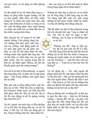 2
vào giỏ xách, và im lặng rời khỏi phòng
nhóm.
Và đó chính là lúc tôi nhìn thấy ông ta --
đang cố gắng bước ngược hướng với tất
cả mọi người. Một chốc, tôi thấy chiếc
măng tô và chiếc mũ vành màu nâu; tiếp
theo, một hình ảnh cũ hiện ra trong trí óc
tôi: một bộ đồng phục màu xanh dương
và chiếc nón lưỡi trai có hình đầu lâu và
hai chiếc xương chéo nhau.
Mọi chuyện trở về trong trí tôi thật
nhanh chóng: Căn phòng rộng lớn
với những ánh đèn chói mắt trên
cao rọi xuống; một đống quần áo
và giày dép gom lại để giữa sàn
nhà, sự xấu hổ khi phải bước đi trần
truồng trước mặt người đàn ông này. Tôi
có thể thấy vẻ nhợt nhạt của em gái tôi
phía trước, ốm trơ xương trong lớp da
khô nẻ. tôi thầm nghĩ "Betsie, lúc đó em
đã gầy guộc quá sức tưởng tượng!".
Nơi đó là là nhà tù Ravenbruch, và người
đàn ông đang tiến về phía tôi là một quản
ngục - một trong những viên quản ngục
tàn ác nhất.
Bây giờ anh ta đang đứng trước mặt tôi,
đưa tay ra bắt: "Một bài chia sẻ thật hay,
bà Fraulein! Thật tuyệt vời biết bao khi
biết được điều đó, như bà nói đó, tất cả
tội lỗi của chúng ta đã bị quăng xuống
đáy biển hết rồi!"
Và tôi, người vừa mới chia sẻ liến thoắng
về sự tha thứ, lại đang dấu tay vô túi áo
thay vì bắt tay với bàn tay đang giơ ra
kia. Ông ta không nhớ tôi, chắc chắn rồi -
- làm sao ông ta có thể nhớ một tù nhân
trong hàng ngàn nữ tù nhân được?
Nhưng tôi nhớ ông ta như in, và cả chiếc
roi da lủng lẳng ở thắt lưng ông ta nữa.
Tôi đang mặt đối mặt với một trong
những kẻ bắt giam mình, hành hạ mình,
và máu tôi dường như đông cứng lại.
"Bà đã nhắc tới nhà tù Ravenbruck trong
bài nói chuyện khi nảy," ông ta chậm răi
nói, "tôi vốn là một cai ngục ở đó."
Không, vậy là ông ta đã không nhớ
ra tôi rồi...
"Nhưng sau đó," ông ta tiếp tục,
"tôi đã trở nên một tín đồ Cơ đốc.
Tôi biết rằng Chúa đã tha thứ hết cho tôi
những tội ác tôi làm lúc trước ở trong tù,
nhưng tôi muốn nghe nó từ chính miệng
của bà, Fraulein." -- một lần nữa, bàn tay
ông đưa ra -- "Liệu bà có tha thứ cho tôi
không?"
Và tôi đứng đó -- Tôi, một người đã
phạm nhiều tội lỗi, cần được Chúa tha thứ
và tha thứ mãi -- bây giờ lại không thể tha
thứ cho người khác. Betsie đã chết ở nơi
đó -- liệu ông ta có thể xóa đi những đau
đớn của Betsie khi phải chết lần chết mòn
không mà lại hỏi xin sự tha thứ?
Ông ta không thể cứ đứng đó và đưa tay
ra quá lâu như vậy -- bàn tay đã buông
xuống -- nhưng đối với tôi, vài giây vừa
qua như thể mấy tiếng đồng hồ, khi mà
tâm hồn tôi tranh chiến với cái điều khó
khăn nhất có thể làm trong đời này: tha
thứ cho ông ấy.
 