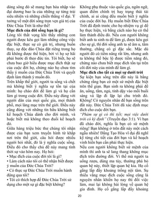 20
dòng sông đó sẽ mang bạn hòa nhập vào
đại dương bao la của những sự từng trải
siêu nhiên và những chiến thắng vĩ đại. Ý
tưởng về một đời sống trọn vẹn giá trị của
Đức Chúa Trời là như thế!
Mục đích của đời sống bạn là gì?
Lòng tôi thất vọng khi thấy những con
người được kêu gọi làm những công việc
đặc biệt, thực sự có giá trị, nhưng buồn
thay, sự độc đáo Chúa đặt riêng trong họ
đã không được thể hiện, bởi vì họ sợ hãi
phải bước đi theo đức tin. Tôi biết, họ sẽ
chưa bao giờ hiểu được mục đích thật sự
của cuộc đời họ, chừng nào họ chưa tìm
thấy ý muốn của Đức Chúa Trời và quyết
định làm thành ý muốn đó.
Trên khắp thế giới, người ta sống và chết
mà không biết ý nghĩa sự tồn tại của
mình: họ chào đời để làm gì và họ cần
làm gì trong cuộc đời. Điều này đúng với
người dân của mọi quốc gia, mọi thành
phố, mọi làng mạc trên thế giới. Điều này
cũng đúng với những tín hữu không biết
kế hoạch Chúa dành cho đời mình, và
hoặc biết mà không theo đuổi kế hoạch
đó.
Giữa hàng triệu bức thư chúng tôi nhận
được của bạn xem truyền hình từ khắp
nơi trên thế giới, câu hỏi được nhiều
người hỏi nhất, đó là ý nghĩa cuộc sống.
Điều đó cho thấy chủ đề này mang tính
thời sự vào hôm nay. Họ hỏi:
• Mục đích của cuộc đời tôi là gì?
• Làm cách nào tôi có thể nhận biết được
ý muốn của Đức Chúa Trời?
• Có thực sự Đức Chúa Trời muốn hành
động qua tôi?
• Tôi có thích hợp để Đức Chúa Trời sử
dụng cho một sự gì đặc biệt không?
Không phụ thuộc vào quốc gia, ngôn ngữ,
quan điểm chính trị hay trạng thái tài
chính, ai ai cũng đều muốn biết ý nghĩa
của cuộc đời họ. Họ muốn biết Đức Chúa
Trời đã định trước cho họ nhiệm vụ gì để
họ thực hiện, và bằng cách nào họ có thể
làm thành điều đó. Nếu con người không
biết anh ta sinh ra để làm gì, được kêu gọi
cho sự gì, thì đời sống anh ta sẽ âm u, tầm
thường, chẳng có gì đặc sắc. Mặc dù
người đó có tiềm năng rất lớn, nhưng anh
ta không thể bộc lộ được tiềm năng đó,
chừng nào chưa biết mục đích tồn tại trên
cõi đời này của mình để làm gì.
Mục đích cho tất cả mọi sự dưới trời
Sự kiện bạn sống trên đất này là bằng
chứng rằng bạn có một sứ mệnh đặc biệt
trên thế gian. Bạn sinh ra không phải để
ăn, uống, tắm, ngủ, tỉnh dậy vào mỗi buổi
sáng và lặp đi lặp lại chu trình đó.
Không! Có nguyên nhân để bạn sống trên
đất này. Đức Chúa Trời đã xác định mục
đích cho cuộc đời bạn.
“Phàm sự gì có thì tiết; mọi việc dưới
trời có kỳ định” (Truyền đạo 3:1). Vì bạn
đã chào đời, nghĩa là bạn có sứ mệnh
riêng! Bạn không ở trên đất này một cách
ngẫu nhiên! Đấng Tạo Hóa vĩ đại đã nghĩ
kỹ từng chi tiết của đời bạn và kế hoạch
vinh hiển bạn cần phải thực hiện.
Nếu con người không biết sứ mệnh của
mình thì anh ta sẽ lang thang không mục
đích trên đường đời. Vì thế mà người ta
uống rượu, dùng ma túy, thường phá bỏ
quan hệ này, thiết lập quan hệ kia. Họ cố
gắng lấp đầy khoảng trống nội tâm. Sụ
thiếu vắng mục đích cuộc sống cũng là
nguyên nhân khiến họ nay thì đổi việc
làm, mai lại không hài lòng về quan hệ
gia đình. Họ cố gắng lấp đầy khoảng
 