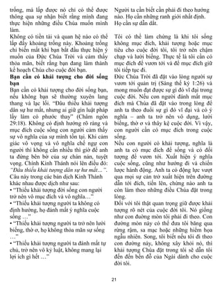 21
trống, mà lấp được nó chỉ có thể được
thông qua sự nhận biết rằng mình đang
thực hiện những điều Chúa muốn mình
làm.
Không có tiền tài và quan hệ nào có thể
lấp đầy khoảng trống này. Khoảng trống
chỉ biến mất khi bạn bắt đầu thực hiện ý
muốn của Đức Chúa Trời và cảm thấy
thỏa mãn, biết rằng bạn đang làm thành
kế hoạch Chúa cho cuộc đời bạn.
Bạn cần có khải tượng cho đời sống
bạn
Bạn cần có khải tượng cho đời sống bạn,
nếu không bạn sẽ thường xuyên lang
thang và lạc lối. “Đâu thiếu khải tượng
dân sự hư mất, nhưng ai giữ gìn luật pháp
lấy làm có phước thay” (Châm ngôn
29:18). Không có định hướng rõ ràng và
mục đích cuộc sống con người cảm thấy
sự vô nghĩa của sự mình tồn tại. Khi cảm
giác vô vọng và vô nghĩa chế ngự con
người thì không cần nhiều thì giờ để anh
ta đứng bên bờ của sự chán nản, tuyệt
vọng. Chính Kinh Thánh nói lên điều đó:
“Đâu thiếu khải tượng dân sự hư mất…”.
Câu này trong các bản dịch Kinh Thánh
khác nhau được dịch như sau:
• “Thiếu khải tượng đời sống con người
trở nên vô mục đích và vô nghĩa…”
• “Thiếu khải tượng người ta không có
định hướng, họ đánh mất ý nghĩa cuộc
sống …”
• “Thiếu khải tượng người ta trở nên lười
biếng, thờ ơ, họ không thỏa mãn sự sống
…”
• “Thiếu khải tượng người ta đánh mất tự
chủ, trở nên vô kỷ luật, không mang lại
lợi ích gì hết …”
Người ta cần biết cần phải đi theo hướng
nào. Họ cần những ranh giới nhất định.
Họ cần sự dẫn dắt.
Tôi có thể làm chứng là khi tôi sống
không mục đích, khải tượng hoặc mục
tiêu cho cuộc đời tôi, tôi trở nên chậm
chạp và lười biếng. Thực tế là tôi cần có
mục đích để vươn tới và để mục đích giữ
tôi tiếp tục đi.
Đức Chúa Trời đã đặt vào lòng người sự
vươn tới quản trị (Sáng thế ký 1:26) và
mong muốn đạt được sự gì đó vĩ đại trong
cuộc đời. Nếu con người đánh mất mục
đích mà Chúa đã đặt vào trong lòng để
anh ta theo đuổi sự gì đó vĩ đại và có ý
nghĩa – anh ta trở nên vô dụng, lười
biếng, thờ ơ và thây kệ cuộc đời. Vì vậy,
con người cần có mục đích trong cuộc
sống.
Nếu con người có khải tượng, nghĩa là
anh ta có mục đích để sống và có đối
tượng để vươn tới. Xuất hiện ý nghĩa
cuộc sống, cũng như hướng đi và chiến
lược hành động. Anh ta có động lực vượt
qua mọi sự cản trở xuất hiện trên đường
dẫn tới đích, tiến lên, chừng nào anh ta
còn làm theo những điều Chúa đặt trong
lòng.
Đối với tôi thật quan trọng giữ được khải
tượng rõ nét của cuộc đời tôi. Nó giống
như con đuờng mòn tôi phải đi theo. Con
đường mòn này có thể đưa tôi băng qua
rừng rậm, sa mạc hoặc những hiểm họa
ngẫu nhiên. Song, tôi biết nếu tôi đi theo
con đường này, không xây khỏi nó, thì
khải tượng Chúa đặt trong tôi sẽ dẫn tôi
đến đến bến đỗ của Ngài dành cho cuộc
đời tôi.
 