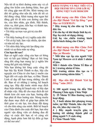 22
Nếu tôi đi ra khỏi đường mòn này và cố
gắng tìm kiếm con đường khác, bao giờ
tôi cũng gặp nan đề lớn. Khải tượng của
đời tôi giống như nền đá, trên đó tôi có
thể đứng vững. Khải tượng như ngọn hải
đăng giữ tôi đi trên con đường của đức
tin, của hôn nhân, gia đình, Hội thánh,
chức vụ, thời gian, tiền bạc và thành tựu.
Khi tôi có khải tượng:
• Tôi thấy sự trọn vẹn giá trị của đời
sống.
• Tôi thấy hướng đi và ý nghĩa cuộc đời
• Tôi có kỷ luật, làm việc nhiều, tận tâm
và tràn trề sức lực.
• Tôi nhìn thấy bông trái lao động của
mình và sự thỏa mãn sự sống.
Còn bạn thì sao?
Bạn có nghĩ cuộc sống của bạn có bông
trái và kết quả không? Bạn có hài lòng
rằng đời sống bạn mang lại ý nghĩa lớn
trong thế giới này không?
Nếu bạn không hài lòng cuộc sống thì
bạn hãy lấy Kinh Thánh ra đọc, hãy cầu
nguyện xin Chúa tỏ cho bạn ý muốn của
Ngài đối với cuộc đời bạn, và Đức Thánh
Linh sẽ dạy dỗ bạn trong những vấn đề
đó. Bạn sẽ có những ý tưởng, kế hoạch
sáng tạo. Hãy đặt trước mình mục đích
thực hiện những kế hoạch này và hãy dạn
dĩ nhận việc. Hãy để cho mục đích đó trở
thành kim chỉ nam của bạn, hướng dẫn
bạn phải đi theo hướng nào. Mong muốn
đạt được mục đích sẽ giúp bạn phân bổ
thời gian và sức lực, tìm được đất dụng
võ cho khả năng của mình. Biết kế hoạch
của Chúa dành cho cuộc đời bạn, bạn như
người vận động viên có đường đua để
chạy và cuộc đời bạn sẽ vô cùng sôi
động, hạnh phúc hơn bất kỳ điều gì bạn
có thể mơ ước!
KHẢI TƯỢNG VÀ MỤC TIÊU CỦA
HỘI THÁNH TIN LÀNH LỜI SỰ
SỐNG VIỆT NAM MOSCOW
I. Khải tượng của Đức Chúa Trời
cho Hội Thánh “Lời Sự Sống ” qua
Mục sư ULEKMAN:
“ Hãy trang bị cho dân sự Ta lời
đức tin.
Chỉ cho họ vũ khí thuộc linh họ có.
Dạy họ cách sử dụng chúng.
Gửi họ vào chiến trường bách
chiến bách thắng cho Chúa”.
II. Khải tượng của Đức Chúa Trời
cho Hội Thánh “Lời Sự Sống ” qua
Mục sư Masula:
“ Mỗi khu vực ốp của người Việt
Nam tại Moscow có ít nhất 1 nhóm
tế bào.
Mỗi 1 thành viên Nhóm Tế Bào sẽ
là 1 trưởng nhóm tế bào.
Mỗi trưởng nhóm đào tạo ra 1
người trưởng nhóm khác ”.
III. Mục tiêu Hội Thánh “Lời Sự
Sống ” năm 2013:
1) 100 người trung tín đến Thờ
Phượng Chúa ngày Chúa Nhật
2) 25 Nhóm Tế Bào thường xuyên
hoạt động.
3) 3 buổi nhóm thờ phượng trong
tuần: tại Hội Thánh, khu chợ Sát-
đa, vốt, khu chợ vòm Cũ.
4 ) Đẩy mạnh truyền giáo và
hướng tới những thành phố có
đông người V.N sinh sống
5 ) Năm Thanh Niên
 