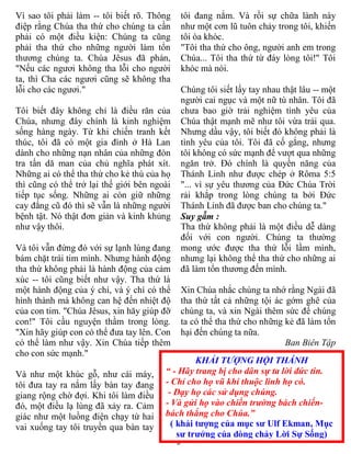 3
KHẢI TƯỢNG HỘI THÁNH
“ - Hãy trang bị cho dân sự ta lời đức tin.
- Chỉ cho họ vũ khí thuộc linh họ có.
- Dạy họ các sử dụng chúng.
- Và gửi họ vào chiến trường bách chiến-
bách thắng cho Chúa.”
( khải tượng của mục sư Ulf Ekman, Mục
sư trưởng của dòng chảy Lời Sự Sống)
Vì sao tôi phải làm -- tôi biết rõ. Thông
điệp rằng Chúa tha thứ cho chúng ta cần
phải có một điều kiện: Chúng ta cũng
phải tha thứ cho những người làm tổn
thương chúng ta. Chúa Jêsus đã phán,
"Nếu các ngươi không tha lỗi cho người
ta, thì Cha các ngươi cũng sẽ không tha
lỗi cho các ngươi."
Tôi biết đây không chỉ là điều răn của
Chúa, nhưng đây chính là kinh nghiệm
sống hàng ngày. Từ khi chiến tranh kết
thúc, tôi đã có một gia đình ở Hà Lan
dành cho những nạn nhân của những đòn
tra tấn dă man của chủ nghĩa phát xít.
Những ai có thể tha thứ cho kẻ thù của họ
thì cũng có thể trở lại thế giới bên ngoài
tiếp tục sống. Những ai còn giữ những
cay đắng cũ đó thì sẽ vẫn là những người
bệnh tật. Nó thật đơn giản và kinh khủng
như vậy thôi.
Và tôi vẫn đứng đó với sự lạnh lùng đang
bám chặt trái tim mình. Nhưng hành động
tha thứ không phải là hành động của cảm
xúc -- tôi cũng biết như vậy. Tha thứ là
một hành động của ý chí, và ý chí có thể
hình thành mà không can hệ đến nhiệt độ
của con tim. "Chúa Jêsus, xin hăy giúp đỡ
con!" Tôi cầu nguyện thầm trong lòng.
"Xin hãy giúp con có thể đưa tay lên. Con
có thể làm như vậy. Xin Chúa tiếp thêm
cho con sức mạnh."
Và như một khúc gỗ, như cái máy,
tôi đưa tay ra nắm lấy bàn tay đang
giang rộng chờ đợi. Khi tôi làm điều
đó, một điều lạ lùng đã xảy ra. Cảm
giác như một luồng điện chạy từ hai
vai xuống tay tôi truyền qua bàn tay
tôi đang nắm. Và rồi sự chữa lành này
như một cơn lũ tuôn chảy trong tôi, khiến
tôi òa khóc.
"Tôi tha thứ cho ông, người anh em trong
Chúa... Tôi tha thứ từ đáy lòng tôi!" Tôi
khóc mà nói.
Chúng tôi siết lấy tay nhau thật lâu -- một
người cai ngục và một nữ tù nhân. Tôi đã
chưa bao giờ trải nghiệm tình yêu của
Chúa thật mạnh mẽ như tôi vừa trải qua.
Nhưng dầu vậy, tôi biết đó không phải là
tình yêu của tôi. Tôi đã cố gắng, nhưng
tôi không có sức mạnh để vượt qua những
ngăn trở. Đó chính là quyền năng của
Thánh Linh như được chép ở Rôma 5:5
"... vì sự yêu thương của Đức Chúa Trời
rải khắp trong lòng chúng ta bởi Đức
Thánh Linh đã được ban cho chúng ta."
Suy gẫm :
Tha thứ không phải là một điều dễ dàng
đối với con người. Chúng ta thường
mong ước được tha thứ lỗi lầm mình,
nhưng lại không thể tha thứ cho những ai
đã làm tổn thương đến mình.
Xin Chúa nhắc chúng ta nhớ rằng Ngài đã
tha thứ tất cả những tội ác gớm ghê của
chúng ta, và xin Ngài thêm sức để chúng
ta có thể tha thứ cho những kẻ đã làm tổn
hại đến chúng ta nữa.
Ban Biên Tập
 