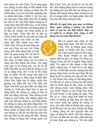 6
làm công việc cho Chúa. Và rõ ràng ngày
nay chúng ta nhìn thấy là Hội thánh chưa
mạnh về mặt này, chúng ta thiếu hụt rất
nhiều điều, cả cơ sở vật chất, phương tiện
và nhiều thứ khác. Chính vì vậy lúc này,
tôi cảm giác Chúa nhắc nhở tôi về những
lời tiên tri đó. Xin Hội thánh chúng ta sẽ
cùng nhau nhớ đến điều này, và để chúng
ta mạnh mẽ về tiền bạc, thì không phải nó
từ đâu rơi xuống, mà Chúa muốn là từ
dân sự Ngài. Chúa dấy lên từ dân sự
Chúa, Chúa muốn tin cậy dân sự Chúa, để
mà cái nguồn của Chúa có thể
chảy đến Hội thánh của Đức
Chúa Trời. Tôi tin là tinh thần mà
con cái Chúa cởi mở với Chúa
trong tinh thần dâng hiến là một
điều rất quan trọng bởi cái đó sẽ
mở các nguồn phước cho chính
đời sống cá nhân từng con cái Chúa và
cũng cho Hội thánh của Chúa. Tôi cũng
cảm giác là từ tháng này, cái đề tài để
nhắc nhở dân sự của Chúa là chúng ta nói
về sự dâng hiến, bởi vì đó là lời Chúa
dạy, là phần cốt lõi trong tinh thần Cơ
Đốc của chúng ta. Đấy cũng là điều Đức
Chúa Trời Ngài bày tỏ bằng chính tấm
gương của Ngài khi ban Con Một của
Ngài, ban điều quý giá nhất của Ngài cho
chúng ta. Tình yêu Ngài bày tỏ qua sự
dâng hiến, thì chúng ta, cũng sẽ bày tỏ
tình yêu bằng cách này. Nếu chúng ta nói
chúng ta yêu Chúa, yêu những người hư
mất, yêu dân tộc chúng ta, yêu Hội thánh,
thì chúng ta cũng cần phải dâng hiến. Và
một điều chúng ta có thể rờ mó, sờ chạm
được chính là dâng hiến tài sản tiền bạc
của chúng ta. Để tài sản tiền bạc tiêu cho
thứ này thứ kia thì cũng hết thôi. Nhưng
nếu chúng ta dâng cho vương quốc của
Đức Chúa Trời, thì cái đó sẽ còn lại đời
đời. Bởi những đồng tiền hư nát mà mang
lại những kết quả đời đời mà chúng ta sẽ
không thể tưởng tượng được tương lai cái
đó sẽ mang niềm vui hạnh phúc như thế
nào cho đời sống chúng ta đâu.
Rất tiếc là ngày hôm qua mục sư không
được nghe những ý tưởng của thanh
niên về trại hè của Hội thánh. Mục sư
có nghĩ là cả thanh niên cũng có thể
dâng cho tòa nhà Hội thánh?
Bất cứ người nào cũng có thể
dâng hiến được. Mà đối với Đức
Chúa Trời, là không quan trọng
người có nhiều tiền hay ít tiền,
mà Chúa quan trọng là tấm lòng.
Nên Kinh Thánh có nói đến
người đàn bà góa chỉ dâng 2/4 đồng xu,
nhưng Chúa nói đó là người dâng nhiều
nhất. Tôi nghĩ có Hội thánh ở bên Hàn
Quốc chẳng hạn, có một bà cụ chỉ dâng
cái bát với đôi đũa của bà, nhưng nhờ tấm
gương dâng hiến của bà mà Chúa đã làm
phép lạ để có những tòa nhà rất lớn. Nên
vì vậy thanh niên cũng có thể dâng được.
Và đôi khi có một tư tưởng lừa dối thanh
niên là mình chưa đi làm, chưa có nhiều
tiền nhưng hoàn toàn không phải như
vậy. Kinh Thánh có nói Chúa ban bánh
để nuôi mình và hạt giống để gieo. Nên
bất cứ ai, Chúa cũng ban bánh để nuôi
mình và những gì đáp ứng cho nhu cầu
của mình cùng hạt giống để chúng ta
gieo, nên chắc chắn là thanh niên cũng có
gì đó để gieo cho tòa nhà, không chỉ bằng
ý tưởng, bằng lời cầu nguyện đâu mà
ngay cả bằng tài chính. Mà nếu chúng ta
cởi mở với điều đó, thì chắc chắn tiền bạc
sẽ tuôn chảy qua chúng ta. Tôi còn nghĩ
 