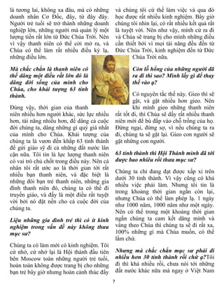 7
là tương lai, không xa đâu, mà có những
doanh nhân Cơ Đốc, đây, từ đây đây.
Người trẻ tuổi sẽ trở thành những doanh
nghiệp lớn, những người mà quản lý một
lượng tiền rất lớn từ Đức Chúa Trời. Nên
vì vậy thanh niên có thể cởi mở ra, và
Chúa có thể làm rất nhiều điều kỳ lạ,
những điều lớn.
Mà chắc chắn là thanh niên có
thể dâng một điều rất lớn đó là
dâng đời sống của mình cho
Chúa, cho khải tượng 63 tỉnh
thành.
Đúng vậy, thời gian của thanh
niên nhiều hơn người khác, sức lực nhiều
hơn, tài năng nhiều hơn, để dâng cả cuộc
đời chúng ta, dâng những gì quý giá nhất
của mình cho Chúa. Khải tượng của
chúng ta là vươn đến khắp 63 tỉnh thành
để gửi giáo sỹ đi cả những đất nước lân
cận nữa. Tôi tin là lực lượng thanh niên
có vai trò chủ chốt trong điều này. Nên cá
nhân tôi rất ước ao là thời gian tới rất
nhiều bạn thanh niên, và đặc biệt là
những đôi bạn trẻ thanh niên, những gia
đình thanh niên đó, chúng ta có thể đi
truyền giáo, và đấy là một điều rất tuyệt
vời bởi nó đặt nền cho cả cuộc đời của
chúng ta.
Liệu những gia đình trẻ thì có ít kinh
nghiệm trong vấn đề này không thưa
mục sư?
Chúng ta có làm mới có kinh nghiệm. Tôi
cứ nhớ, cứ nhớ lại là Hội thánh đầu tiên
bên Moscow toàn những người trẻ tuổi,
hoàn toàn không được trang bị cho những
bạn trẻ bây giờ nhưng hoàn cảnh thúc đẩy
và chúng tôi cứ thế làm việc và qua đó
học được rất nhiều kinh nghiệm. Bây giờ
chúng tôi nhìn lại, có rất nhiều kết quả rất
là tuyệt vời. Nên như vậy, mình cứ ra đi
và Chúa sẽ trang bị cho mình những điều
cần thiết bởi vì mọi tài năng đều đến từ
Đức Chúa Trời, kinh nghiệm đến từ Đức
Chúa Trời nữa.
Còn lỗ hổng của những người đã
ra đi thì sao? Mình lấy gì để thay
thế vào ạ?
Có nguyên tắc thế này. Gieo thì sẽ
gặt, và gặt nhiều hơn gieo. Nên
khi mình gieo những thanh niên
rất tốt đi, thì Chúa sẽ dấy rất nhiều thanh
niên mới để bù đắp vào chỗ trống của họ.
Đừng ngại, đừng sợ, vì nếu chúng ta ra
đi, chúng ta sẽ gặt lại. Gieo con người sẽ
gặt những con người.
63 tỉnh thành thì Hội Thánh mình đã tới
được bao nhiêu rồi thưa mục sư?
Chúng ta chỉ đang đạt được xấp xỉ trên
dưới 30 tỉnh thành. Vì vậy cũng có khá
nhiều việc phải làm. Nhưng tôi tin là
trong khoảng thời gian ngắn còn lại,
nhưng Chúa có thể làm phép lạ. 1 ngày
như 1000 năm, 1000 năm như một ngày.
Nên có thể trong một khoảng thời gian
ngắn chúng ta cam kết dâng mình và
vâng theo Chúa thì chúng ta sẽ đi rất xa,
100% những gì mà Chúa muốn, có thể
lắm chứ.
Nhưng mà chắc chắn mục sư phải đi
nhiều hơn 30 tỉnh thành rồi chứ ạ?Tôi
đi thì khá nhiều rồi, chưa nói tới những
đất nước khác nữa mà ngay ở Việt Nam
 