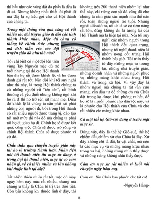 8
thì hầu như các vùng đất đa phần là đều là
đi cả. Nhưng không nhất thiết tôi phải đi
mà đây là sự kêu gọi cho cả Hội thánh
của chúng ta.
Trong một tháng vừa qua cũng có rất
nhiều các đội truyền giáo đi đến các tỉnh
thành khác nhau. Mặc dù chưa có
thống kê chính thức nhưng
mà tinh thần của các đội
truyền giáo đó như thế nào?
Tôi chỉ biết có một đội lên trên
vùng Tây Nguyên mặc dù trẻ
tuổi nhưng tại đó các Hội thánh
bản địa họ rất được khích lệ, và họ được
đánh giá rất tốt. Nên đôi khi tôi suy nghĩ
như thế này, là trong Hội thánh chúng ta
có những người rất “tèn tèn”, rất bình
thường và yếu đuối nhưng không ngờ khi
họ ra đi thì họ trở nên rất mạnh mẽ. Điều
đó khích lệ là chúng ta cần phải sai phái
những con người đi, bởi trong Hội thánh
có rất nhiều người được trang bị, đào tạo
tới một mức độ nào đó mà chúng ta phải
rải họ đi, gieo họ đi. Chính họ sẽ được kết
quả, công việc Chúa sẽ được mở rộng và
chính Hội thánh Chúa sẽ được phước vì
cớ đó.
Chắc chắn qua chuyến truyền giáo này
thì họ sẽ trưởng thành hơn. Nhân tiện
nói tới thanh niên thì mục sư đang ở
trong trại hè thanh niên, mục sư có cảm
nhận gì, về cả thiên nhiên và bầu không
khí thuộc linh tại đây?
Tất nhiên thiên nhiên rất tốt, mặc dù mấy
ngày hôm nay mưa rất nhiều, nhưng mà
chúng ta thấy là Chúa tể trị trên thời tiết.
Còn bầu không khí thuộc linh ở đây, thì
khoảng trên 200 thanh niên nhóm lại như
thế này, chỉ riêng con số đó cũng đã cho
chúng ta cảm giác sức mạnh như thế nào
rồi, toàn những người trẻ tuổi. Nhưng
ngoài điều đó ra, tôi tin là sẽ có tiềm năng
rất lớn, đúng không chỉ là tương lai của
Hội Thánh mà là hiện tại nữa. Nên tôi suy
nghĩ các nhóm người trong
Hội thánh đều quan trọng,
nhưng tôi nghĩ thanh niên là
nhóm nòng cốt trong Hội
thánh bây giờ. Tôi nhìn thấy
từ đây những mục sư tương
lai, những nhà truyền giáo,
những doanh nhân và những người phục
vụ những mảng khác nhau trong Hội
thánh và trong xã hội. Vì vậy đây là
nhóm người mà chúng ta rất cần cưu
mang, cần đầu tư để những ơn mà Chúa
đặt trong họ được khai phóng ra hết, để
họ sẽ là nguồn phước cho dân tộc này, và
là phước cho Hội thánh của Chúa và cho
rất nhiều các mảng khác nhau.
Cả một thế hệ Giô-suê đang ở trước mặt
mục sư.
Đúng vậy, đây là thế hệ Giô-suê, thế hệ
chiếm đất, chiếm xứ cho Chúa là đây. Xứ
đây không chỉ là đất, là vật chất, mà còn
là các mục vụ và những mảng khác nhau
trong xã hội, những mảng nhìn thấy được
và những mảng không nhìn thấy được.
Cảm ơn mục sư rất nhiều vì buổi nói
chuyện ngày hôm nay.
Cảm ơn. Xin Chúa ban phước cho tất cả!
-Nguyễn Hằng-
 