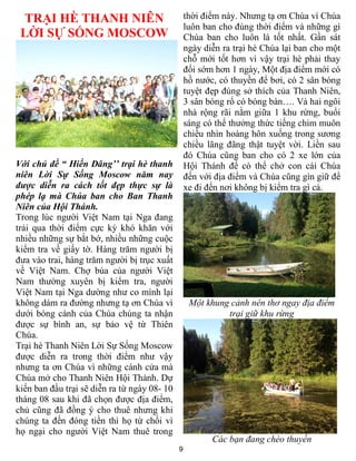 9
TRẠI HÈ THANH NIÊN
LỜI SỰ SỐNG MOSCOW
Với chủ đề “ Hiến Dâng’’ trại hè thanh
niên Lời Sự Sống Moscow năm nay
được diễn ra cách tốt đẹp thực sự là
phép lạ mà Chúa ban cho Ban Thanh
Niên của Hội Thánh.
Trong lúc người Việt Nam tại Nga đang
trải qua thời điểm cực kỳ khó khăn với
nhiều những sự bắt bớ, nhiều những cuộc
kiểm tra về giấy tờ. Hàng trăm người bị
đưa vào trai, hàng trăm người bị trục xuất
về Việt Nam. Chợ búa của người Việt
Nam thường xuyên bị kiểm tra, người
Việt Nam tại Nga dường như co mình lại
không dám ra đường nhưng tạ ơn Chúa vì
dưới bóng cánh của Chúa chúng ta nhận
được sự bình an, sự bảo vệ từ Thiên
Chúa.
Trại hè Thanh Niên Lời Sự Sống Moscow
được diễn ra trong thời điểm như vậy
nhưng ta ơn Chúa vì những cánh cửa mà
Chúa mở cho Thanh Niên Hội Thánh. Dự
kiến ban đầu trại sẽ diễn ra từ ngày 08- 10
tháng 08 sau khi đã chọn được địa điểm,
chủ cũng đã đồng ý cho thuê nhưng khi
chúng ta đến đóng tiền thì họ từ chối vì
họ ngại cho người Việt Nam thuê trong
thời điểm này. Nhưng tạ ơn Chúa vì Chúa
luôn ban cho đúng thời điểm và những gì
Chúa ban cho luôn là tốt nhất. Gần sát
ngày diễn ra trại hè Chúa lại ban cho một
chỗ mới tốt hơn vì vậy trại hè phải thay
đổi sớm hơn 1 ngày, Một địa điểm mới có
hồ nước, có thuyền để bơi, có 2 sân bóng
tuyệt đẹp đúng sở thích của Thanh Niên,
3 sân bóng rổ có bóng bàn…. Và hai ngôi
nhà rộng rãi nằm giữa 1 khu rừng, buổi
sáng có thể thưởng thức tiếng chim muôn
chiều nhìn hoàng hôn xuống trong sương
chiều lãng đãng thật tuyệt vời. Liền sau
đó Chúa cũng ban cho có 2 xe lớn của
Hội Thánh để có thể chở con cái Chúa
đến với địa điểm và Chúa cũng gìn giữ để
xe đi đến nơi không bị kiểm tra gì cả.
Một khung cảnh nên thơ ngay địa điểm
trại giữ khu rừng
Các bạn đang chèo thuyền
 