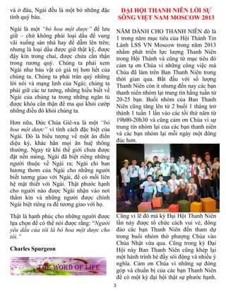 3
và ở đâu, Ngài đều là một bó những đặc
tính quý báu.
Ngài là một “bó hoa một dược” để lưu
giữ – chứ không phải loại dầu để vung
vãi xuống sàn nhà hay để dẫm lên trên;
nhưng là loại dầu được giữ thật kỹ, được
đậy kín trong chai, được chứa cẩn thận
trong rương quý. Chúng ta phải xem
Ngài như báu vật có giá trị hơn hết của
chúng ta. Chúng ta phải trân quý những
lời nói và mạng lịnh của Ngài; chúng ta
phải giữ các tư tưởng, những hiểu biết về
Ngài của chúng ta trong những ngăn tủ
được khóa cẩn thận để ma quỉ khỏi cướp
những điều đó khỏi chúng ta.
Hơn nữa, Đức Chúa Giê-xu là một “bó
hoa một dược” vì tính cách đặc biệt của
Ngài. Đó là biểu tượng về một ân điển
diệu kỳ, khác hẳn mọi ân huệ thông
thường. Ngay từ khi thế giới chưa được
đặt nền móng, Ngài đã biệt riêng những
người thuộc về Ngài ra; Ngài chỉ ban
hương thơm của Ngài cho những người
biết tương giao với Ngài, để có mối liên
hệ mật thiết với Ngài. Thật phước hạnh
cho người nào được Ngài nhận vào nơi
thầm kín và những người được chính
Ngài biệt riêng ra để tương giao với họ.
Thật là hạnh phúc cho những người được
lựa chọn để có thể nói được rằng: “Người
yêu dấu của tôi là bó hoa một dược cho
tôi.”
Charles Spurgeon
ĐẠI HỘI THANH NIÊN LỜI SỰ
SÔNG VIỆT NAM MOSCOW 2013
NĂM DÀNH CHO THANH NIÊN đó là
1 trong năm mục tiêu của Hội Thánh Tin
Lành LSS VN Moscow trong năm 2013
nhằm phát triển lực lượng Thanh Niên
trong Hội Thánh và cũng từ mục tiêu đó
cảm tạ ơn Chúa vì những công việc mà
Chúa đã làm trên Ban Thanh Niên trong
thời gian qua. Bắt đầu với số lượng
Thanh Niên còn ít nhưng đến nay các bạn
thanh niên nhóm lại trung tín hằng tuần từ
20-25 bạn. Buổi nhóm của Ban Thanh
Niên cũng tăng lên từ 2 buổi 1 tháng trở
thành 1 tuần 1 lần vào các tối thứ năm từ
19h00-20h30 và cũng cảm ơn Chúa vì sự
trung tín nhóm lại của các bạn thanh niên
và các bạn nhóm lại mỗi ngày một đông
đúc hơn.
Cũng vì lẽ đó mà kỳ Đại Hội Thanh Niên
lần này được tổ chức cách vui vẻ, đông
đảo các bạn Thanh Niên đến tham dự
trong buổi nhóm thờ phượng Chúa vào
Chúa Nhật vừa qua. Cũng trong kỳ Đại
Hội này Ban Thanh Niên cũng khép lại
một hành trình hè đầy sôi động và nhiều ý
nghĩa. Cảm ơn Chúa vì những sự đóng
góp và chuẩn bị của các bạn Thanh Niên
để có một kỳ đại hội thật sự phước hạnh.
 