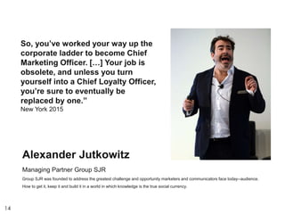 14
So, you’ve worked your way up the
corporate ladder to become Chief
Marketing Officer. […] Your job is
obsolete, and unless you turn
yourself into a Chief Loyalty Officer,
you’re sure to eventually be
replaced by one.”
New York 2015
Alexander Jutkowitz
Managing Partner Group SJR
Group SJR was founded to address the greatest challenge and opportunity marketers and communicators face today--audience.
How to get it, keep it and build it in a world in which knowledge is the true social currency.
 