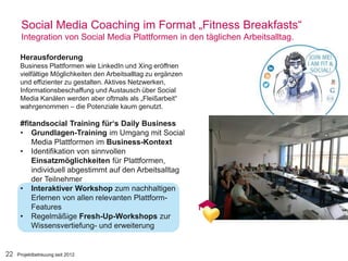 22
Social Media Coaching im Format „Fitness Breakfasts“
Integration von Social Media Plattformen in den täglichen Arbeitsalltag.
Herausforderung
Business Plattformen wie LinkedIn und Xing eröffnen
vielfältige Möglichkeiten den Arbeitsalltag zu ergänzen
und effizienter zu gestalten. Aktives Netzwerken,
Informationsbeschaffung und Austausch über Social
Media Kanälen werden aber oftmals als „Fleißarbeit“
wahrgenommen – die Potenziale kaum genutzt.
#fitandsocial Training für‘s Daily Business
• Grundlagen-Training im Umgang mit Social
Media Plattformen im Business-Kontext
• Identifikation von sinnvollen
Einsatzmöglichkeiten für Plattformen,
individuell abgestimmt auf den Arbeitsalltag
der Teilnehmer
• Interaktiver Workshop zum nachhaltigen
Erlernen von allen relevanten Plattform-
Features
• Regelmäßige Fresh-Up-Workshops zur
Wissensvertiefung- und erweiterung
Projektbetreuung seit 2012
 