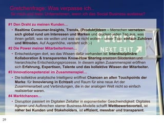 29
Gretchenfrage: Was verpasse ich..
für mich und mein Unternehmen, wenn ich das Social Business auslasse?
#1 Den Draht zu meinen Kunden…
• Realtime Consumer-Insights, Trends, (Produkt)Ideen – Menschen vernetzen
sich global rund um Interessen und Marken und drücken jeden Tag aus, was
ihnen gefällt, was sie wollen und was sie nicht wollen – unser Tipp: einfach Zuhören
und Mitreden. Auf Augenhöhe, versteht sich ;-)
#2 Die Power meiner MitarbeiterInnen…
• Entscheidungen dort, wo das Wissen dafür vorhanden ist: Interdisziplinäre
Kollaboration & transparentes Know-How Sharing ersetzen Silodenken und
hierarchische Entscheidungsprozesse. In diesem agilen Zusammenspiel eröffnen
sich Erfahrung, Expertisen, Talente und das kollektive Wissen der Mitarbeiter.
#3 Innovationspotenzial im Zusammenspiel…
• Die kollektive analytische Intelligenz eröffnet Chancen an allen Touchpoints der
Marke: für Innovierung in Echtzeit und Raum für eine neue Art der
Zusammenarbeit und Verbindungen, die in der analogen Welt nicht so einfach
realisierbar waren.
#4 Marktchancen…
• Disruption passiert im Digitalen Zeitalter in exponentieller Geschwindigkeit: Digitales
Agieren und Aufbrechen starrer Business-Modelle schafft Wettbewerbsvorteil, ist
näher bei Kunden und Stakeholders, ist effizient, messbar und transparent.
 
