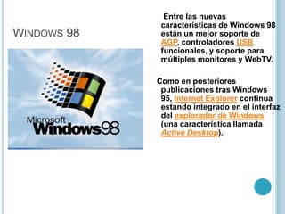 Windows 98 Segunda Edición (SE) es una actualización de Windows 98, publicada el 5 de mayo de 1999. Fue publicada por un juicio antimonopolio que perdió Microsoft por hacer que Internet Explorer sea parte de Windows 98. Incluye correcciones para muchos problemas menores, un soporte USB mejorado, y el reemplazo de Internet Explorer 4.0 con el considerablemente más rápido Internet Explorer 5. También se incluyó la Conexión Compartida a Internet, que permitía a múltiples ordenadores en una LAN compartir una única conexión a Internet por medio de NAT  y DVD-ROM. Windows 2000,(conocido también como win2k) sistema operativo de Microsoft que se puso en circulación en el año 2000. Entre las mejoras destacó la estabilidad del sistema y el aumento en seguridad respecto a las versiones anteriores de Windows, muy criticadas por sus cuelgues continuos.Windows 2000
