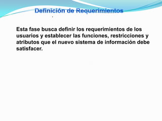 ,


Esta fase busca definir los requerimientos de los
usuarios y establecer las funciones, restricciones y
atributos que el nuevo sistema de información debe
satisfacer.
 