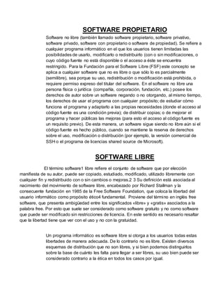 SOFTWARE PROPIETARIO
Software no libre (también llamado software propietario, software privativo,
software privado, software con propietario o software de propiedad). Se refiere a
cualquier programa informático en el que los usuarios tienen limitadas las
posibilidades de usarlo, modificarlo o redistribuirlo (con o sin modificaciones, o
cuyo código fuente no está disponible o el acceso a éste se encuentra
restringido. Para la Fundación para el Software Libre (FSF) este concepto se
aplica a cualquier software que no es libre o que sólo lo es parcialmente
(semilibre), sea porque su uso, redistribución o modificación está prohibida, o
requiere permiso expreso del titular del software. En el software no libre una
persona física o jurídica (compañía, corporación, fundación, etc.) posee los
derechos de autor sobre un software negando o no otorgando, al mismo tiempo,
los derechos de usar el programa con cualquier propósito; de estudiar cómo
funciona el programa y adaptarlo a las propias necesidades (donde el acceso al
código fuente es una condición previa); de distribuir copias; o de mejorar el
programa y hacer públicas las mejoras (para esto el acceso al código fuente es
un requisito previo). De esta manera, un software sigue siendo no libre aún si el
código fuente es hecho público, cuando se mantiene la reserva de derechos
sobre el uso, modificación o distribución (por ejemplo, la versión comercial de
SSH o el programa de licencias shared source de Microsoft).
SOFTWARE LIBRE
El término software1 libre refiere el conjunto de software que por elección
manifiesta de su autor, puede ser copiado, estudiado, modificado, utilizado libremente con
cualquier fin y redistribuido con o sin cambios o mejoras.2 3 Su definición está asociada al
nacimiento del movimiento de software libre, encabezado por Richard Stallman y la
consecuente fundación en 1985 de la Free Software Foundation, que coloca la libertad del
usuario informático como propósito ético4 fundamental. Proviene del término en inglés free
software, que presenta ambigüedad entre los significados «libre» y «gratis» asociados a la
palabra free. Por esto que suele ser considerado como software gratuito y no como software
que puede ser modificado sin restricciones de licencia. En este sentido es necesario resaltar
que la libertad tiene que ver con el uso y no con la gratuidad.
Un programa informático es software libre si otorga a los usuarios todas estas
libertades de manera adecuada. De lo contrario no es libre. Existen diversos
esquemas de distribución que no son libres, y si bien podemos distinguirlos
sobre la base de cuánto les falta para llegar a ser libres, su uso bien puede ser
considerado contrario a la ética en todos los casos por igual.
 