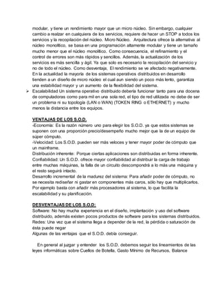 modular, y tiene un rendimiento mayor que un micro núcleo. Sin embargo, cualquier
cambio a realzar en cualquiera de los servicios, requiere de hacer un STOP a todos los
servicios y la recopilación del núcleo. Micro Núcleo. Arquitectura ofrece la alternativa al
núcleo monolítico, se basa en una programación altamente modular y tiene un tamaño
mucho menor que el núcleo monolítico. Como consecuencia, el refinamiento y el
control de errores son más rápidos y sencillos. Además, la actualización de los
servicios es más sencilla y ágil. Ya que solo es necesario la recopilación del servicio y
no de todo el núcleo. Como desventaja, El rendimiento se ve afectado negativamente.
En la actualidad la mayoría de los sistemas operativos distribuidos en desarrollo
tienden a un diseño de micro núcleo el cual aun siendo un poco más lento, garantiza
una estabilidad mayor y un aumento de la flexibilidad del sistema.
 Escalabilidad Un sistema operativo distribuido debería funcionar tanto para una docena
de computadoras como para mil en una sola red, el tipo de red utilizada no debe de ser
un problema ni su topología (LAN o WAN) (TOKEN RING o ETHERNET) y mucho
menos la distancia entre los equipos.
VENTAJAS DE LOS S.O.D.
-Economía: Es la razón número uno para elegir los S.O.D. ya que estos sistemas se
suponen con una proporción precio/desempeño mucho mejor que la de un equipo de
súper cómputo.
-Velocidad: Los S.O.D. pueden ser más veloces y tener mayor poder de cómputo que
un mainframe.
Distribución inherente: Porque ciertas aplicaciones son distribuidas en forma inherente.
Confiabilidad: Un S.O.D. ofrece mayor confiabilidad al distribuir la carga de trabajo
entre muchas máquinas, la falla de un circuito descompondrá a lo más una máquina y
el resto seguirá intacto.
Desarrollo incremental de la madurez del sistema: Para añadir poder de cómputo, no
se necesita rediseñar ni gastar en componentes más caros, sólo hay que multiplicarlos.
Por ejemplo basta con añadir más procesadores al sistema, lo que facilita la
escalabilidad y su planificación.
DESVENTAJAS DE LOS S.O.D:
Software: No hay mucha experiencia en el diseño, implantación y uso del software
distribuido, además existen pocos productos de software para los sistemas distribuidos.
Redes: Una vez que el sistema llega a depender de la red, la pérdida o saturación de
ésta puede negar
Algunas de las ventajas que el S.O.D. debía conseguir.
En general al juzgar y entender los S.O.D. debemos seguir los lineamientos de las
leyes informáticas sobre Cuellos de Botella, Gasto Mínimo de Recursos, Balance
 