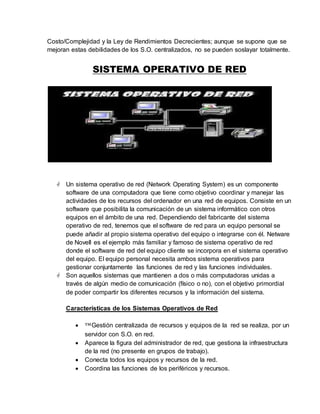 Costo/Complejidad y la Ley de Rendimientos Decrecientes; aunque se supone que se
mejoran estas debilidades de los S.O. centralizados, no se pueden soslayar totalmente.
SISTEMA OPERATIVO DE RED
 Un sistema operativo de red (Network Operating System) es un componente
software de una computadora que tiene como objetivo coordinar y manejar las
actividades de los recursos del ordenador en una red de equipos. Consiste en un
software que posibilita la comunicación de un sistema informático con otros
equipos en el ámbito de una red. Dependiendo del fabricante del sistema
operativo de red, tenemos que el software de red para un equipo personal se
puede añadir al propio sistema operativo del equipo o integrarse con él. Netware
de Novell es el ejemplo más familiar y famoso de sistema operativo de red
donde el software de red del equipo cliente se incorpora en el sistema operativo
del equipo. El equipo personal necesita ambos sistema operativos para
gestionar conjuntamente las funciones de red y las funciones individuales.
 Son aquellos sistemas que mantienen a dos o más computadoras unidas a
través de algún medio de comunicación (físico o no), con el objetivo primordial
de poder compartir los diferentes recursos y la información del sistema.
Características de los Sistemas Operativos de Red
 ™Gestión centralizada de recursos y equipos de la red se realiza, por un
servidor con S.O. en red.
 Aparece la figura del administrador de red, que gestiona la infraestructura
de la red (no presente en grupos de trabajo).
 Conecta todos los equipos y recursos de la red.
 Coordina las funciones de los periféricos y recursos.
 