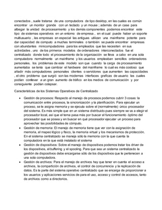 conectados , suele tratarse de una computadora de tipo desktop, en las cuales es común
encontrar un monitor grande con un teclado y un mouse ; además de un case para
albegar la unidad de procesamiento y los demás componentes .podemos encontrar este
tipo de sistemas operativos en un entorno de empresa , en el cual puede haber un soporte
multiusuario , las empresas en especial las antiguas utilizan una mainframe potente para
dar capacidad de computo a muchas terminales o también se puede encontrar empresas
con abundantes minicomputadores para los empleados que las necesiten en sus
actividades . uno de los primeros modelos de ordenadores interconectados fue el
centralizado donde todo el procesamiento de la organización se lleva a cabo en una sola
computadora normalmente un mainframe y los usuarios empleaban sencillos ordenadores
personales. los problemas de este modelo son que cuando la carga de procesamiento
aumentaba se tenía que cambiar el hardware del mainframe lo cual es más costoso que
añadir más computadores personales clientes o servidores que aumenten las capacidades
, el otro problema que surgió son las modernas interfaces graficas de usuario las cuales
podían conllevar a un gran aumento de tráfico en los medios de comunicación y por
consiguiente podían colapsar.
Características de los Sistemas Operativos de Centralizado
 Gestión de procesos: Respecto al manejo de procesos podemos cubrir 3 cosas: la
comunicación entre procesos, la sincronización y la planificación. Para ejecutar un
proceso, se le asigna memoria y se ejecuta sobre el (normalmente) único procesador
del sistema. Es más simple que en un sistema distribuido pues siempre se va a elegir el
procesador local, así que el tema pasa más por buscar el funcionamiento óptimo del
procesador que se posea y en buscar en qué procesador ejecutar un proceso para
aprovechar las posibilidades de cómputo.
 Gestión de memoria: El manejo de memoria tiene que ver con la asignación de
memoria, el mapeo lógico y físico, la memoria virtual y los mecanismos de protección.
En el sistema centralizado se maneja sólo la memoria con la que cuenta la
computadora en la que está instalado el sistema
 Gestión de dispositivos: Sobre el manejo de dispositivos podemos tratar los driver de
los dispositivos, el buffering y el spooling. Para que sea un sistema centralizado la
gestión de dispositivos debe encargarse sólo de los dispositivos que le pertenecen a
una sola computadora.
 Gestión de archivos: Para el manejo de archivos hay que tener en cuenta el acceso a
archivos, la compartición de archivos, el control de concurrencia y la replicación de
datos. Es la parte del sistema operativo centralizado que se encarga de proporcionar a
los usuarios y aplicaciones servicios de para el uso, acceso y control de accesos, tanto
de archivos como a directorios.
 