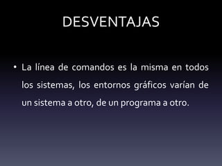 DESVENTAJAS
• La línea de comandos es la misma en todos
los sistemas, los entornos gráficos varían de
un sistema a otro, de un programa a otro.
 