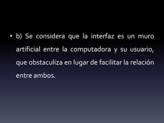 • b) Se considera que la interfaz es un muro
artificial entre la computadora y su usuario,
que obstaculiza en lugar de facilitar la relación
entre ambos.
 