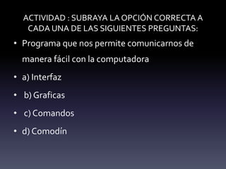 ACTIVIDAD : SUBRAYA LA OPCIÓN CORRECTA A
CADA UNA DE LAS SIGUIENTES PREGUNTAS:
• Programa que nos permite comunicarnos de
manera fácil con la computadora
• a) Interfaz
• b) Graficas
• c) Comandos
• d) Comodín
 