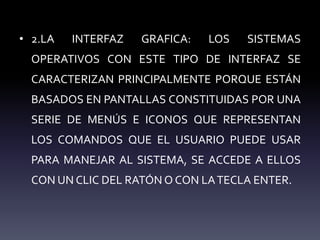 • 2.LA INTERFAZ GRAFICA: LOS SISTEMAS
OPERATIVOS CON ESTE TIPO DE INTERFAZ SE
CARACTERIZAN PRINCIPALMENTE PORQUE ESTÁN
BASADOS EN PANTALLAS CONSTITUIDAS POR UNA
SERIE DE MENÚS E ICONOS QUE REPRESENTAN
LOS COMANDOS QUE EL USUARIO PUEDE USAR
PARA MANEJAR AL SISTEMA, SE ACCEDE A ELLOS
CON UN CLIC DEL RATÓN O CON LATECLA ENTER.
 