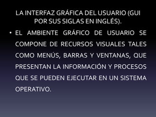 LA INTERFAZ GRÁFICA DEL USUARIO (GUI
POR SUS SIGLAS EN INGLÉS).
• EL AMBIENTE GRÁFICO DE USUARIO SE
COMPONE DE RECURSOS VISUALES TALES
COMO MENÚS, BARRAS Y VENTANAS, QUE
PRESENTAN LA INFORMACIÓN Y PROCESOS
QUE SE PUEDEN EJECUTAR EN UN SISTEMA
OPERATIVO.
 