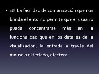 • a)􏰁 La facilidad de comunicación que nos
brinda el entorno permite que el usuario
pueda concentrarse más en la
funcionalidad que en los detalles de la
visualización, la entrada a través del
mouse o el teclado, etcétera.
 