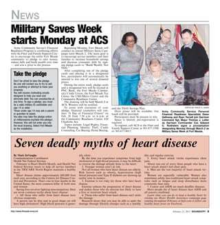 News
Military Saves Week
starts Monday at ACS
   Army Community Service’s Financial         Beginning Monday, Fort Meade will
Readiness Program is combining efforts     conduct its annual Military Saves Cam-
with the Fleet and Family Support Cen-     paign until March 2. The main goal is
ter to encourage the entire Fort Meade     to encourage service members and their
community to pledge to save money,         families to increase household savings
reduce debt and build wealth over time     and decrease consumer debt by sign-
— and win a prize in the process.          ing pledge cards to “Build Wealth, Not
                                           Debt.”
                                              After completing one of the pledge
  Take the pledge                          cards and placing it in a designated
                                           box, participants will automatically be
                                           entered to win one of several donated
  Don’t be afraid to take the pledge.      prizes.
  No one will contact you to try to sell      During the entire week, pledge cards
  you anything or attempt to track your    and a designated box will be located at
  progress.                                PNC Bank, the Fort Meade Commu-
  You will receive motivating emails       nity Credit Union, the Fort Meade Tax
  designed to help you save and            Center, the USO-Metro Center and the
  eliminate debt. You can unsubscribe at   Community Readiness Center.
  any time. To sign a pledge, you must        The drawing will be held March 4 at
  be a valid military ID cardholder and    ACS. Winners will be notified.
  age 14 or older.                            To assist with execution of your          and the Thrift Savings Plan.                                    Photo by Philip H. Jones
  Those under age 14 may ask a parent      pledge, financial counselors will con-         Door prizes will be available; free       Army Community Service Personal
  or guardian to assist.                   duct “A Day of Financial Fitness” on         lunch will be provided.                     Financial Readiness Specialists Gwen
  You also may take the pledge online      Feb. 28 from 7:30 a.m. to 4 p.m. at            Participants must be present to win.      Galloway and Ryan Yarnell join Garrison
  at militarysaves.org/take-the-pledge/.   the Community Readiness Center, 830            Space is limited; pre-registration is     Command Sgt. Major Thomas J. Latter
  However, this will not enter you into    Chisholm Ave.                                required.                                   as Garrison Commander Col. Edward
  the local drawing. Select Fort Meade        Topics include: Legal Rights, Finan-        To register, call ACS or the Fleet and    C. Rothstein signs a proclamation
  as the installation.                     cial Planning, Identity Theft, Credit        Family Support Center at 301-677-5590       designating Monday through March 2 as
                                           Counseling, Car Buying, Home Buying,         or 301-677-9017.                            Military Saves Week at Fort Meade.




   Seven deadly myths of heart disease
  By Mark DeVaughn                                         ally silent.                                              diet and regular exercise.
  Communications Coordinator                                  By the time you experience symptoms from high             5. Every heart attack victim experiences chest
  Health Net Federal Services                              cholesterol or high blood pressure, it may be difficult   pain.
     February is Heart Health Month, and Health Net        to reverse the damage already done to the heart.             About one out of every three people who have a
  Federal Services wants to help all service members          2. Younger women aren’t at risk.                       heart attack doesn’t feel chest pain.
  in the TRICARE North Region maintain a healthy              Not all women who have heart disease are elderly.         6. Men are the vast majority of heart attack vic-
  heart.                                                   Risk factors such as obesity, hypertension (high          tims.
     Heart disease claims approximately 600,000 lives      blood pressure) and Type II diabetes are showing up          Women are especially vulnerable. Women also
  each year, according to the Centers for Disease Con-     earlier now in women.                                     experience subtle, less-traditional heart attack symp-
  trol and Prevention. That’s one in four deaths in the       3. Exercise is too risky for those who have heart      toms such as fatigue and sleep disturbance more
  United States, the most common killer of both men        disease.                                                  commonly than men.
  and women.                                                  Exercise reduces the progression of heart disease         7. Cancer and AIDS are much deadlier diseases.
     Saving lives involves fighting misconceptions. Here   and makes those who do exercise less likely to have          More people die of heart disease than AIDS and
  are seven common myths about heart disease:              a first or recurrent heart attack.                        all cancers combined.
     1. All those who suffer from heart disease have          4. Those who suffer from heart disease can’t undo         Learn what you can do to keep a healthy heart by
  obvious symptoms.                                        the damage.                                               visiting our Heart Health Awareness campaign page
     A person can be thin and in good shape yet still         Research shows that you may be able to undo the        running throughout February at hnfs.com or follow our
  have high cholesterol. High blood pressure is gener-     damage through lifestyle changes such as a healthy        healthy heart posts on Facebook.

http://www.ftmeade.army.mil                                                                                                                  February 21, 2013 SOUNDOFF! 
 