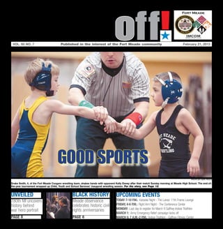 Soundoff!
 vol. 65 no. 7	                         Published in the interest of the Fort Meade community	
                                                                                                                         ´
                                                                                                                                             February 21, 2013




                                     good sports
                                                                                                                                                   photo by Nate pesce

Drake Smith, 4, of the Fort Meade Cougars wrestling team, shakes hands with opponent Kelly Doney after their match Sunday morning at Meade High School. The end-of-
the-year tournament wrapped up Child, Youth and School Services’ inaugural wrestling season. For the story, see Page 12.


unveiled                                         black history                       UPCOMING EVENTS
780th MI uncovers                                Meade observance                    today 7-10 p.m.: Karaoke Night - The Lanes’ 11th Frame Lounge
history behind                                   celebrates historic civil           friday, 4-6 p.m.: Right Arm Night - The Conference Center
                                                 rights anniversaries                Monday: Last day to register for March 9 Gaffney Indoor Triathlon
war hero portrait
                                                                                     March 1: Army Emergency Relief campaign kicks off
page 8                                           page 6                              March 9, 7 a.m.-2 p.m.: Indoor Triathlon - Gaffney Fitness Center
 