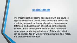 Health Effects
The major health concerns associated with exposure to
high concentrations of sulfur dioxide include effects on
breathing, respiratory illness, alterations in pulmonary
defenses, and aggravation of existing cardiovascular
disease. In the atmosphere, sulfur dioxide mixes with
water vapor producing sulfuric acid. This acidic pollution
can be transported by wind over many hundreds of miles,
and deposited as acid rain.
 