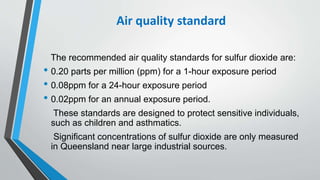 Air quality standard
The recommended air quality standards for sulfur dioxide are:
• 0.20 parts per million (ppm) for a 1-hour exposure period
• 0.08ppm for a 24-hour exposure period
• 0.02ppm for an annual exposure period.
These standards are designed to protect sensitive individuals,
such as children and asthmatics.
Significant concentrations of sulfur dioxide are only measured
in Queensland near large industrial sources.
 